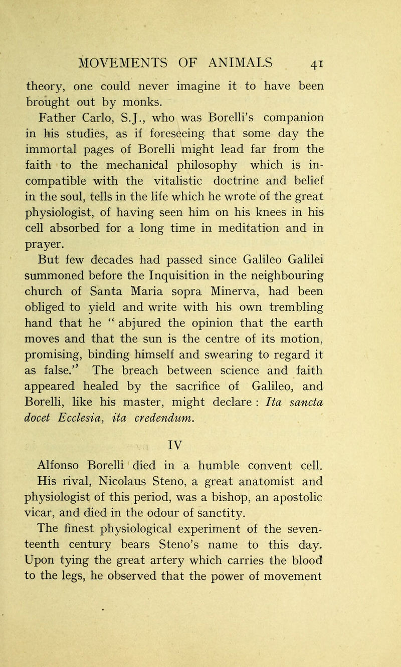 theory, one could never imagine it to have been brought out by monks. Father Carlo, S.J., who was Borelli's companion in his studies, as if foreseeing that some day the immortal pages of Borelli might lead far from the faith to the mechanidal philosophy which is in- compatible with the vitalistic doctrine and belief in the soul, tells in the life which he wrote of the great physiologist, of having seen him on his knees in his cell absorbed for a long time in meditation and in prayer. But few decades had passed since Galileo Galilei summoned before the Inquisition in the neighbouring church of Santa Maria sopra Minerva, had been obliged to yield and write with his own trembling hand that he  abjured the opinion that the earth moves and that the sun is the centre of its motion, promising, binding himself and swearing to regard it as false.'' The breach between science and faith appeared healed by the sacrifice of Galileo, and Borelli, like his master, might declare : Ita sancta docet Ecclesia, ita credendum. IV Alfonso Borelli died in a humble convent cell. His rival, Nicolaus Steno, a great anatomist and physiologist of this period, was a bishop, an apostolic vicar, and died in the odour of sanctity. The finest physiological experiment of the seven- teenth century bears Steno's name to this day. Upon tying the great artery which carries the blood to the legs, he observed that the power of movement