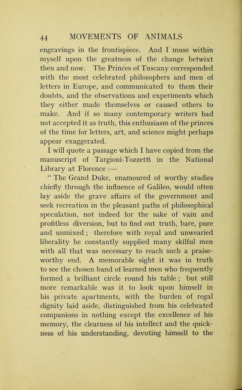 engravings in the frontispiece. And I muse within myself upon the greatness of the change betwixt then and now. The Princes of Tuscany corresponded with the most celebrated philosophers and men of letters in Europe, and communicated to them their doubts, and the observations and experiments which they either made themselves or caused others to make. And if so many contemporary writers had not accepted it as truth, this enthusiasm of the princes of the time for letters, art, and science might perhaps appear exaggerated. I will quote a passage which I have copied from the manuscript of Targioni-Tozzetti in the National Library at Florence :—  The Grand Duke, enamoured of worthy studies chiefly through the influence of Galileo, would often lay aside the grave affairs of the government and seek recreation in the pleasant paths of philosophical speculation, not indeed for the sake of vain and profitless diversion, but to find out truth, bare, pure and unmixed ; therefore with royal and unwearied liberality he constantly supplied many skilful men with air that was necessary to reach such a praise- worthy end. A memorable sight it was in truth to see the chosen band of learned men who frequently formed a brilliant circle round his table ; but still more remarkable was it to look upon himself in his private apartments, with the burden of regal dignity laid aside, distinguished from his celebrated companions in nothing except the excellence of his memory, the clearness of his intellect and the quick- ness of his understanding, devoting himself to the