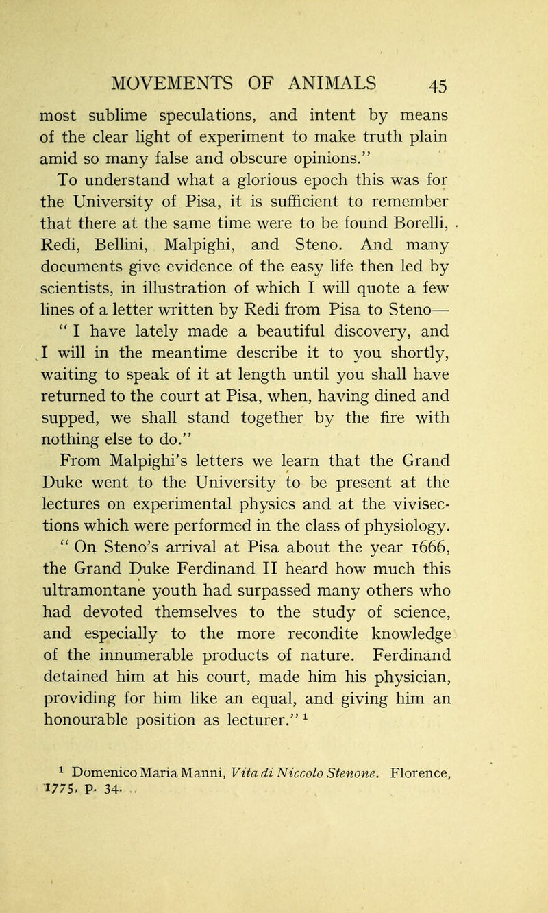 most sublime speculations, and intent by means of the clear light of experiment to make truth plain amid so many false and obscure opinions. To understand what a glorious epoch this was for the University of Pisa, it is sufficient to remember that there at the same time were to be found Borelli, Redi, Bellini, Malpighi, and Steno. And many documents give evidence of the easy life then led by scientists, in illustration of which I will quote a few lines of a letter written by Redi from Pisa to Steno—  I have lately made a beautiful discovery, and 1 will in the meantime describe it to you shortly, waiting to speak of it at length until you shall have returned to the court at Pisa, when, having dined and supped, we shall stand together by the fire with nothing else to do. From Malpighi's letters we learn that the Grand Duke went to the University to be present at the lectures on experimental physics and at the vivisec- tions which were performed in the class of physiology.  On Steno's arrival at Pisa about the year 1666, the Grand Duke Ferdinand II heard how much this ultramontane youth had surpassed many others who had devoted themselves to the study of science, and especially to the more recondite knowledge of the innumerable products of nature. Ferdinand detained him at his court, made him his physician, providing for him like an equal, and giving him an honourable position as lecturer. 1 1 Domenico Maria Manni, Vita di Niccolo Stenone. Florence, 1775. P- 34- •