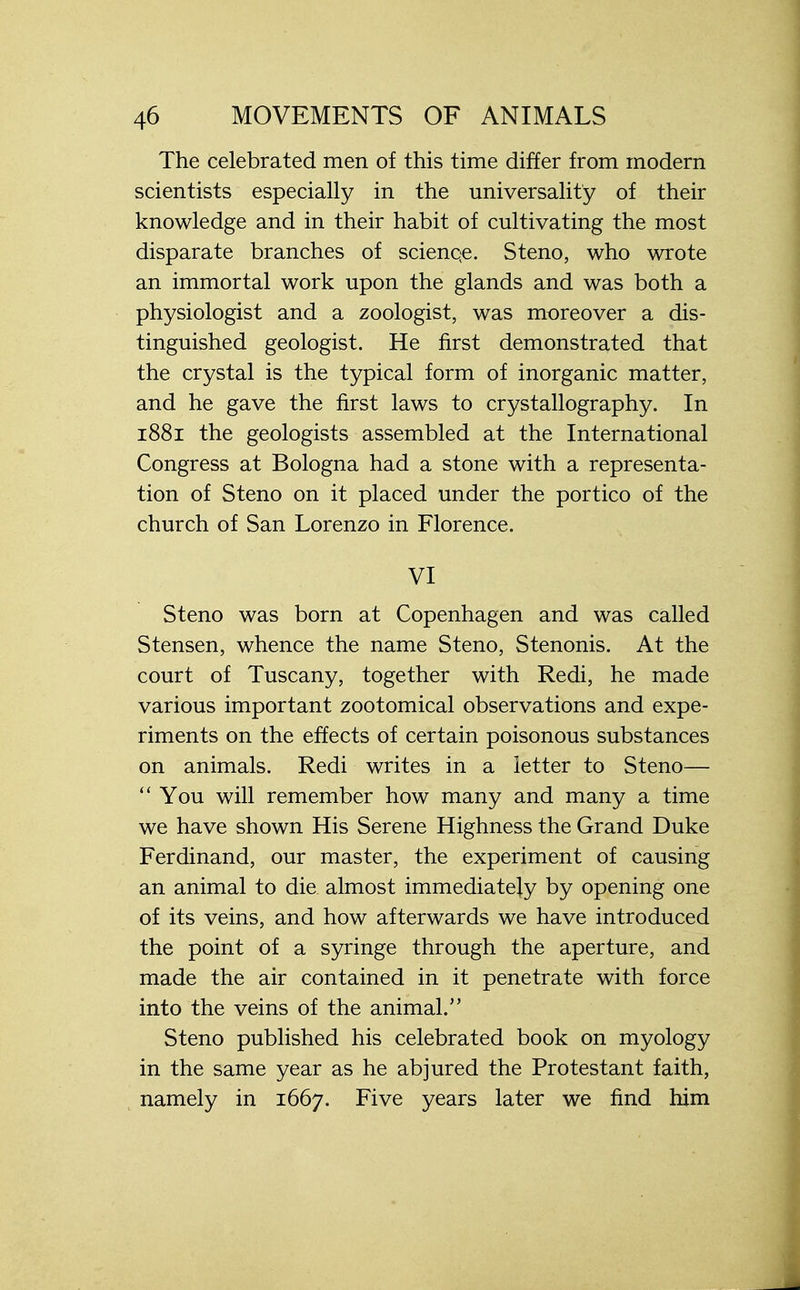 The celebrated men of this time differ from modern scientists especially in the universality of their knowledge and in their habit of cultivating the most disparate branches of scienqe. Steno, who wrote an immortal work upon the glands and was both a physiologist and a zoologist, was moreover a dis- tinguished geologist. He first demonstrated that the crystal is the typical form of inorganic matter, and he gave the first laws to crystallography. In 1881 the geologists assembled at the International Congress at Bologna had a stone with a representa- tion of Steno on it placed under the portico of the church of San Lorenzo in Florence. VI Steno was born at Copenhagen and was called Stensen, whence the name Steno, Stenonis. At the court of Tuscany, together with Redi, he made various important zootomical observations and expe- riments on the effects of certain poisonous substances on animals. Redi writes in a letter to Steno—  You will remember how many and many a time we have shown His Serene Highness the Grand Duke Ferdinand, our master, the experiment of causing an animal to die almost immediately by opening one of its veins, and how afterwards we have introduced the point of a syringe through the aperture, and made the air contained in it penetrate with force into the veins of the animal. Steno published his celebrated book on myology in the same year as he abjured the Protestant faith, namely in 1667. Five years later we find him