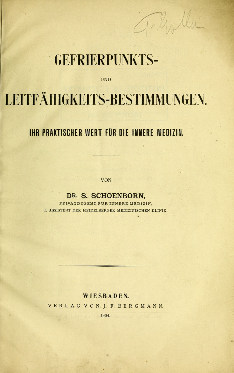 GEFRIERPUNKTS- UND LEITFÄHIGKEITS-BESTIMMUNGEN. IHR PRAKTISCHER WERT FOR DIE IHNERE MEDIZIN. VON DR. S. SCHOENBORN, PRIVATDOZENT FÜR INNERE MEDIZIN, I. ASSISTENT DER HEIDELBERGER MEDIZINISCHEN KLINIK. WIESBADEN. VERLAG VON J. F. BERGMANN. 1904.