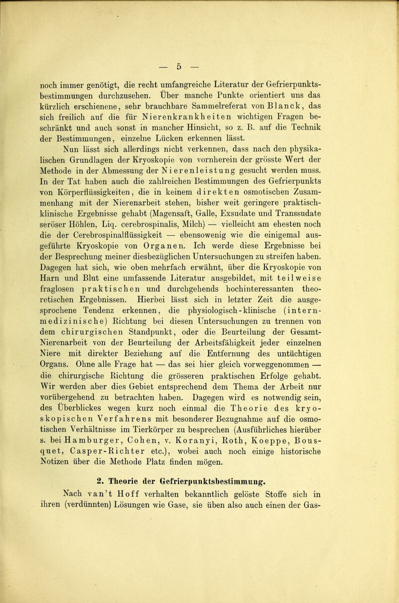 noch immer genötigt, die recht umfangreiche Literatur der Gefrierpunkts- bestimmungen durchzusehen. Über manche Punkte orientiert uns das kürzlich erschienene, sehr brauchbare Sammelreferat vonBlanck, das sich freilich auf die für Nierenkrankheiten wichtigen Fragen be- schränkt und auch sonst in mancher Hinsicht, so z. B. auf die Technik der Bestimmungen, einzelne Lücken erkennen lässt. Nun lässt sich allerdings nicht verkennen, dass nach den physika- lischen Grundlagen der Kryoskopie von vornherein der grösste Wert der Methode in der Abmessung der Nierenleistung gesucht werden muss. In der Tat haben auch die zahlreichen Bestimmungen des Gefrierpunkts von Körperflüssigkeiten, die in keinem direkten osmotischen Zusam- menhang mit der Nierenarbeit stehen, bisher weit geringere praktisch- klinische Ergebnisse gehabt (Magensaft, Galle, Exsudate und Transsudate seröser Höhlen, Liq. cerebrospinalis, Milch) — vielleicht am ehesten noch die der Cerebrospinalflüssigkeit — ebensowenig wie die einigemal aus- geführte Kryoskopie von Organen. Ich werde diese Ergebnisse bei der Besprechung meiner diesbezüglichen Untersuchungen zu streifen haben. Dagegen hat sich, wie oben mehrfach erwähnt, über die Kryoskopie von Harn und Blut eine umfassende Literatur ausgebildet, mit teilweise fraglosen praktischen und durchgehends hochinteressanten theo- retischen Ergebnissen. Hierbei lässt sich in letzter Zeit die ausge- sprochene Tendenz erkennen, die physiologisch - klinische (intern- medizinische) Richtung bei diesen Untersuchungen zu trennen von dem chirurgischen Standpunkt, oder die Beurteilung der Gesamt- Nierenarbeit von der Beurteilung der Arbeitsfähigkeit jeder einzelnen Niere mit direkter Beziehung auf die Entfernung des untüchtigen Organs. Ohne alle Frage hat — das sei hier gleich vorweggenommen — die chirurgische Richtung die grösseren praktischen Erfolge gehabt. Wir werden aber dies Gebiet entsprechend dem Thema der Arbeit nur vorübergehend zu betrachten haben. Dagegen wird es notwendig sein, des Uberblickes wegen kurz noch einmal die Theorie des kryo- skopischen Verfahrens mit besonderer Bezugnahme auf die osmo- tischen Verhältnisse im Tierkörper zu besprechen (Ausführliches hierüber s. bei Hamburger, Cohen, v. Koranyi, Roth, Koeppe, Bous- quet, Casper-Richter etc.), wobei auch noch einige historische Notizen über die Methode Platz finden mögen. 2. Theorie der Grefrierpunktsbestimmung. Nach van't Hoff verhalten bekanntlich gelöste Stoffe sich in ihren (verdünnten) Lösungen wie Gase, sie üben also auch einen der Gas-