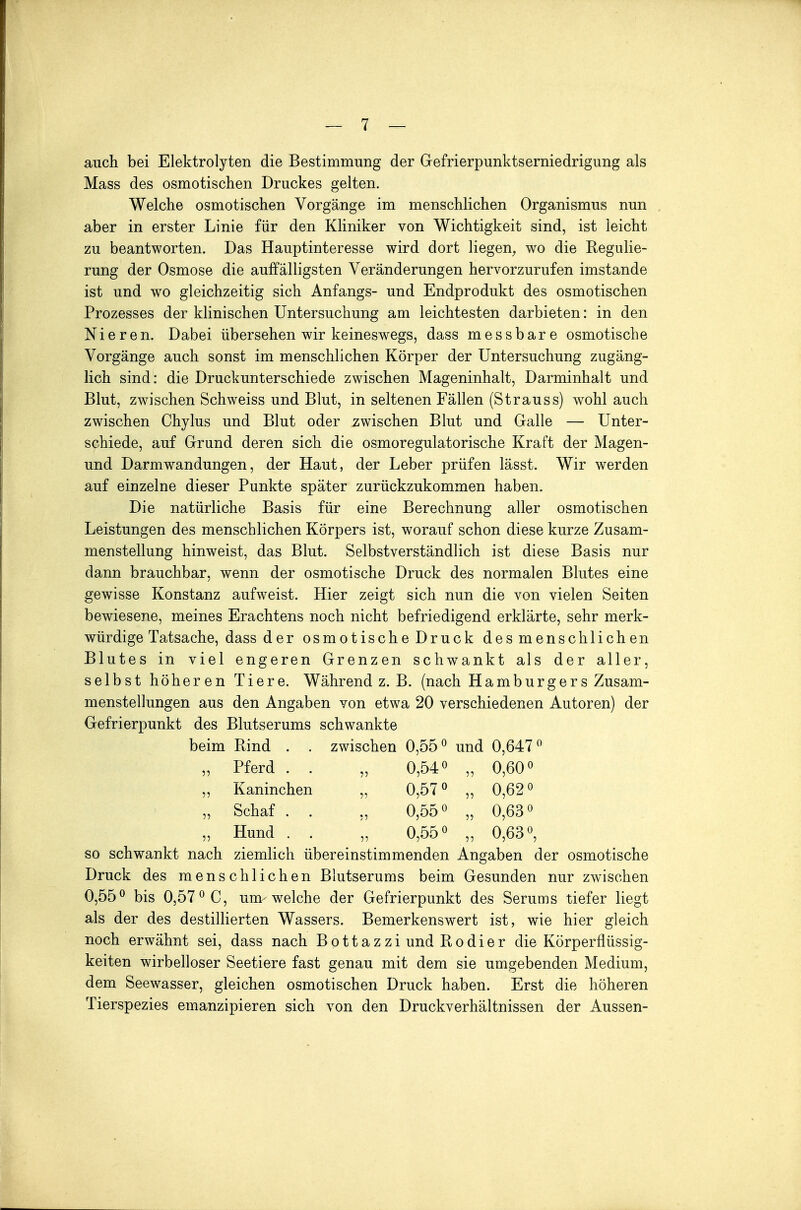 auch bei Elektrolyten die Bestimmung der Gefrierpunktserniedrigung als Mass des osmotischen Druckes gelten. Welche osmotischen Vorgänge im menschlichen Organismus nun aber in erster Linie für den Kliniker von Wichtigkeit sind, ist leicht zu beantworten. Das Hauptinteresse wird dort liegen, wo die Regulie- rung der Osmose die auffälligsten Veränderungen hervorzurufen imstande ist und wo gleichzeitig sich Anfangs- und Endprodukt des osmotischen Prozesses der klinischen Untersuchung am leichtesten darbieten: in den Nieren. Dabei übersehen wir keineswegs, dass messbare osmotische Vorgänge auch sonst im menschlichen Körper der Untersuchung zugäng- lich sind: die Druckunterschiede zwischen Mageninhalt, Darminhalt und Blut, zwischen Schweiss und Blut, in seltenen Fällen (Strauss) wohl auch zwischen Chylus und Blut oder zwischen Blut und Galle — Unter- schiede, auf Grund deren sich die osmoregulatorische Kraft der Magen- und Darm Wandungen, der Haut, der Leber prüfen lässt. Wir werden auf einzelne dieser Punkte später zurückzukommen haben. Die natürliche Basis für eine Berechnung aller osmotischen Leistungen des menschlichen Körpers ist, worauf schon diese kurze Zusam- menstellung hinweist, das Blut. Selbstverständlich ist diese Basis nur dann brauchbar, wenn der osmotische Druck des normalen Blutes eine gewisse Konstanz aufweist. Hier zeigt sich nun die von vielen Seiten bewiesene, meines Erachtens noch nicht befriedigend erklärte, sehr merk- würdige Tatsache, dass d e r osmotische Druck des menschlichen Blutes in viel engeren Grenzen schwankt als der aller, selbst höheren Tiere. Während z. B. (nach Hamburgers Zusam- menstellungen aus den Angaben von etwa 20 verschiedenen Autoren) der Gefrierpunkt des Blutserums schwankte beim Rind . . zwischen 0,55° und 0,647° „ Pferd . . „ 0,54° „ 0,60° „ Kaninchen „ 0,57° „ 0,62° „ Schaf . . „ 0,55° „ 0,63° „ Hund . . „ 0,55° „ 0,63°, so schwankt nach ziemlich übereinstimmenden Angaben der osmotische Druck des menschlichen Blutserums beim Gesunden nur zwischen 0,55° bis 0,57° C, um welche der Gefrierpunkt des Serums tiefer liegt als der des destillierten Wassers. Bemerkenswert ist, wie hier gleich noch erwähnt sei, dass nach Bottazzi und Rodier die Körperflüssig- keiten wirbelloser Seetiere fast genau mit dem sie umgebenden Medium, dem Seewasser, gleichen osmotischen Druck haben. Erst die höheren Tierspezies emanzipieren sich von den Druckverhältnissen der Aussen-