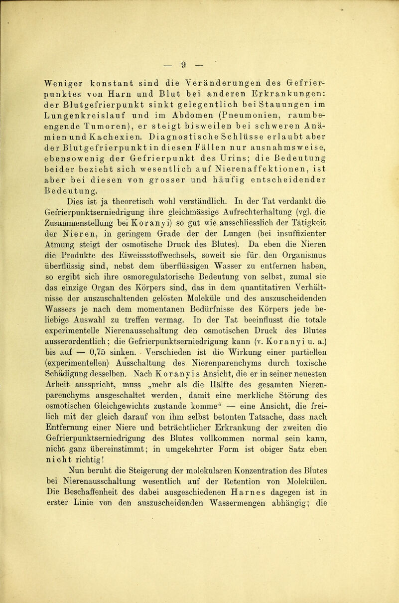 Weniger konstant sind die Veränderungen des Gefrier- punktes von Harn und Blut bei anderen Erkrankungen: der Blutgefrierpunkt sinkt gelegentlich bei Stauungen im Lungenkreislauf und im Abdomen (Pneumonien, raumbe- engende Tumoren), er steigt bisweilen bei schweren Anä- mien und Kachexien. Diagnostische Schlüsse erlaubt aber der Blutgefrierpunkt in diesen Fällen nur ausnahmsweise, ebensowenig der Gefrierpunkt des Urins; die Bedeutung beider bezieht sich wesentlich auf Nierenaffektionen, ist aber bei diesen von grosser und häufig entscheidender Bedeutung. Dies ist ja theoretisch wohl verständlich. In der Tat verdankt die Gefrierpunktserniedrigung ihre gleichmässige Aufrechterhaltung (vgl. die Zusammenstellung bei Kor an yi) so gut wie ausschliesslich der Tätigkeit der Nieren, in geringem Grade der der Lungen (bei insuffizienter Atmung steigt der osmotische Druck des Blutes). Da eben die Nieren die Produkte des Eiweissstoffwechsels, soweit sie für den Organismus überflüssig sind, nebst dem überflüssigen Wasser zu entfernen haben, so ergibt sich ihre osmoregulatorische Bedeutung von selbst, zumal sie das einzige Organ des Körpers sind, das in dem quantitativen Verhält- nisse der auszuschaltenden gelösten Moleküle und des auszuscheidenden Wassers je nach dem momentanen Bedürfnisse des Körpers jede be- liebige Auswahl zu treffen vermag. In der Tat beeinflusst die totale experimentelle Nierenausschaltung den osmotischen Druck des Blutes ausserordentlich; die Gefrierpunktserniedrigung kann (v. Koranyi u. a.) bis auf — 0,75 sinken. Verschieden ist die Wirkung einer partiellen (experimentellen) Ausschaltung des Nierenparenchyms durch toxische Schädigung desselben. Nach Koranyis Ansicht^ die er in seiner neuesten Arbeit ausspricht, muss ^^mehr als die Hälfte des gesamten Nieren- parenchyms ausgeschaltet werden, damit eine merkliche Störung des osmotischen Gleichgewichts zustande komme — eine Ansicht, die frei- lich mit der gleich darauf von ihm selbst betonten Tatsache, dass nach Entfernung einer Niere und beträchtlicher Erkrankung der zweiten die Gefrierpunktserniedrigung des Blutes vollkommen normal sein kann, nicht ganz übereinstimmt; in umgekehrter Form ist obiger Satz eben nicht richtig! Nun beruht die Steigerung der molekularen Konzentration des Blutes bei Nierenausschaltung wesentlich auf der Retention von Molekülen. Die Beschaffenheit des dabei ausgeschiedenen Harnes dagegen ist in erster Linie von den auszuscheidenden Wassermengen abhängig; die