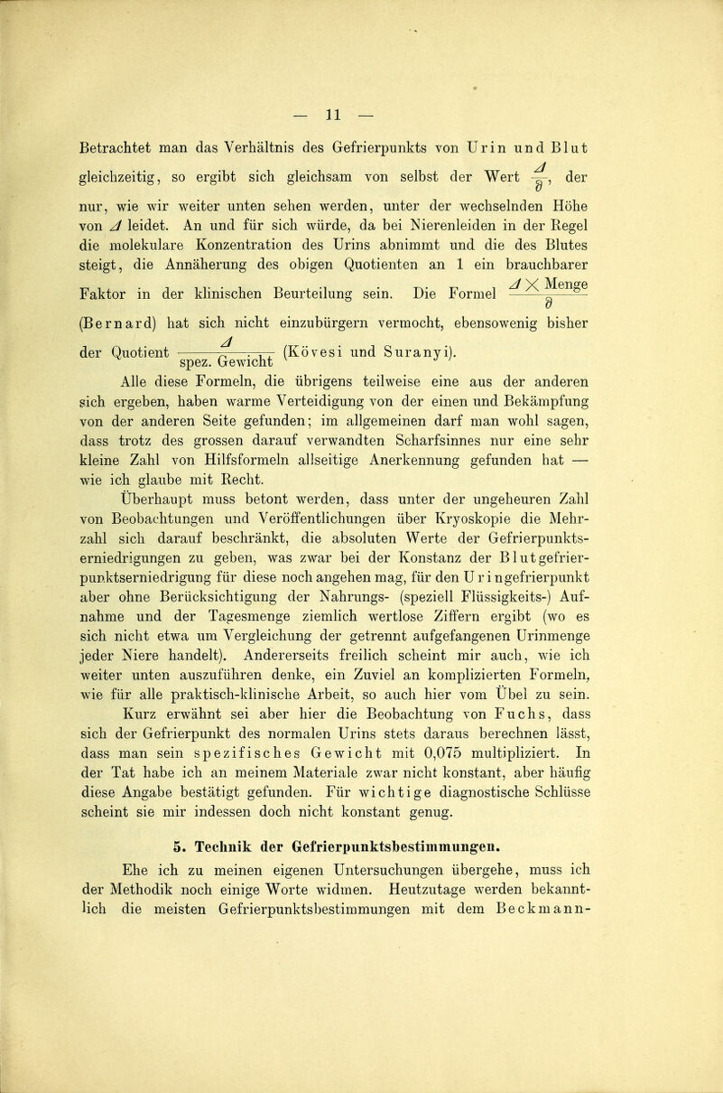 Betrachtet man das Verhältnis des Gefrierpunkts von Urin und Blut gleichzeitig, so ergibt sich gleichsam von selbst der Wert der nur, wie wir weiter unten sehen werden, unter der wechselnden Höhe von z/ leidet. An und für sich würde, da bei Nierenleiden in der Regel die molekulare Konzentration des Urins abnimmt und die des Blutes steigt, die Annäherung des obigen Quotienten an 1 ein brauchbarer z/ X Menge Faktor in der klinischen Beurteilung sein. Die Formel ^—— (Bernard) hat sich nicht einzubürgern vermocht, ebensowenig bisher der Quotient ^—(Kövesi und Suranyi). spez. ijrewiciilj Alle diese Formeln, die übrigens teilweise eine aus der anderen sich ergeben, haben warme Verteidigung von der einen und Bekämpfung von der anderen Seite gefunden; im allgemeinen darf man wohl sagen, dass trotz des grossen darauf verwandten Scharfsinnes nur eine sehr kleine Zahl von Hilfsformeln allseitige Anerkennung gefunden hat — wie ich glaube mit Recht. Überhaupt muss betont werden, dass unter der ungeheuren Zahl von Beobachtungen und Veröffentlichungen über Kryoskopie die Mehr- zahl sich darauf beschränkt, die absoluten Werte der Gefrierpunkts- erniedrigungen zu geben, was zwar bei der Konstanz der Blutgefrier- punktserniedrigung für diese noch angehen mag, für den Uringefrierpunkt aber ohne Berücksichtigung der Nahrungs- (speziell Flüssigkeits-) Auf- nahme und der Tagesmenge ziemlich wertlose Ziffern ergibt (wo es sich nicht etwa um Vergleichung der getrennt aufgefangenen Urinmenge jeder Niere handelt). Andererseits freilich scheint mir auch, wie ich weiter unten auszuführen denke, ein Zuviel an komplizierten Formeln, wie für alle praktisch-klinische Arbeit, so auch hier vom Übel zu sein. Kurz erwähnt sei aber hier die Beobachtung von Fuchs, dass sich der Gefrierpunkt des normalen Urins stets daraus berechnen lässt, dass man sein spezifisches Gewicht mit 0,075 multipliziert. In der Tat habe ich an meinem Materiale zwar nicht konstant, aber häufig diese Angabe bestätigt gefunden. Für wichtige diagnostische Schlüsse scheint sie mir indessen doch nicht konstant genug. 5. Technik der Gefrierpunkts!}estimmungen. Ehe ich zu meinen eigenen Untersuchungen übergehe, muss ich der Methodik noch einige Worte widmen. Heutzutage werden bekannt- lich die meisten Gefrierpunktsbestimmungen mit dem Beckmann-