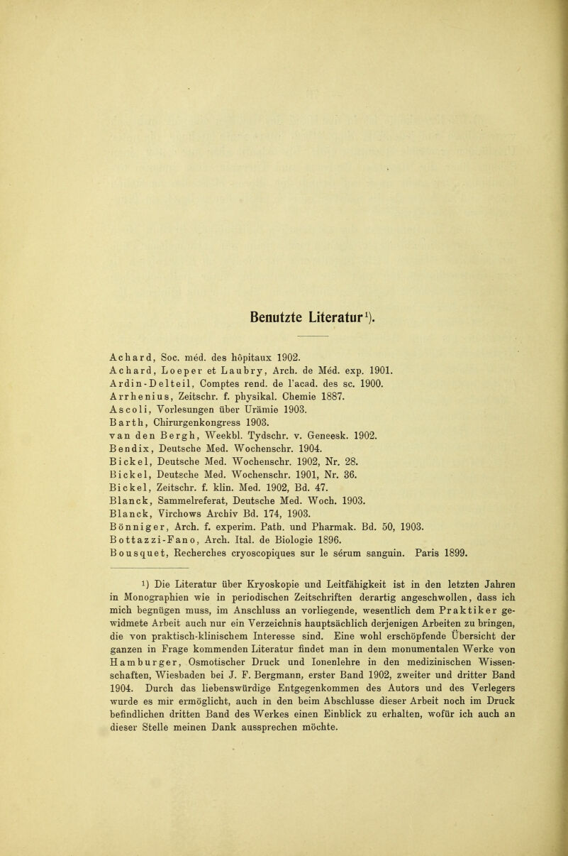 Benutzte Literatur^). Achard, Soc. med. des hopitaux 1902. Achard, Loeper et Laubry, Arch. de Med. exp. 1901. Ardin-Delteil, Comptes rend. de l'acad. des sc. 1900. Arrhenius, Zeitschr. f. physikal. Chemie 1887. As CO Ii, Yorlesungen über Urämie 1903, Barth, Chirurgenkongress 1903. van den Bergh, Weekbl. Tydschr. v. Geneesk. 1902. Bendix, Deutsche Med. Wochenschr. 1904. Eickel, Deutsche Med. Wochenschr. 1902, Nr. 28. Eickel, Deutsche Med. Wochenschr. 1901, Nr. 36. Eickel, Zeitschr. f. Min. Med. 1902, Bd. 47. Blanck, Sammelreferat, Deutsche Med. Woch. 1903. Blanck, Virchows Archiv Ed. 174, 1903. Bönniger, Arch. f. experim. Path. und Pharmak. Ed. 50, 1903. Bottazzi-Fano, Arch. Ital. de Biologie 1896. Bousquet, Recherches cryoscopiques sur le serum sanguin. Paris 1899. 1) Die Literatur über Kryoskopie und Leitfähigkeit ist in den letzten Jahren in Monographien wie in periodischen Zeitschriften derartig angeschwollen, dass ich mich begnügen muss, im Anschluss an vorliegende, wesentlich dem Praktiker ge- widmete Arbeit auch nur ein Verzeichnis hauptsächlich derjenigen Arbeiten zu bringen, die von praktisch-klinischem Interesse sind. Eine wohl erschöpfende Übersicht der ganzen in Frage kommenden Literatur findet man in dem monumentalen Werke von Hamburger, Osmotischer Druck und lonenlehre in den medizinischen Wissen- schaften, Wiesbaden bei J. F. Bergmann, erster Band 1902, zweiter und dritter Band 1904. Durch das liebenswürdige Entgegenkommen des Autors und des Verlegers wurde es mir ermöglicht, auch in den beim Abschlüsse dieser Arbeit noch im Druck befindlichen dritten Band des Werkes einen Einblick zu erhalten, wofür ich auch an dieser Stelle meinen Dank aussprechen möchte.