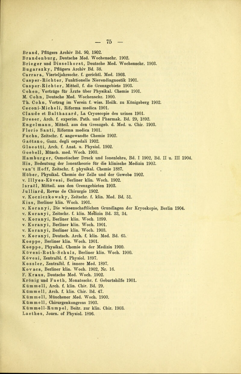 Brand, Pflügers Archiv Bd. 90, 1902. Brandenburg, Deutsche Med. Wochenschr. 1902. Brieger und Disselhorst, Deutsche Med. Wochenschr. 1903. Bugarszky, Pflügers Archiv Bd. 38. Carrara, Yierteljahrsschr. f. gerichtl. Med. 1903. Casper-Kichter, Funktionelle Nierendiagnostik 1901. Casper-Richter, Mitteil. f. die Grenzgebiete 1903. Cohen, Vorträge für Ärzte über Physikal. Chemie 1901. M. Cohn, Deutsche Med. Wochenschr. 1900. Th. Cohn, Vortrag im Verein f. wiss. Heilk. zu Königsberg 1902. Ceconi-Micheli, Riforma medica 1901. Claude et Balthazard, La Cryoscopie des urines 1901. D res er, Arch. f. experim. Path. und Pharmak. Bd. 29, 1892. Engelmann, Mitteil, aus den Grenzgeb. d. Med. u. Chir. 1903. Florio Santi, Riforma medica 1901. Fuchs, Zeitschr. f. angewandte Chemie 1902. Gaetano, Gazz. degli ospedali 1902. Glaeotti, Arch. f. Anat. u. Physiol. 1902. Goebell, Münch, med. Woch. 1903. Hamburger, Osmotischer Druck und lonenlehre, Bd. I 1902, Bd. II u. III 1904. His, Bedeutung der lonentheorie für die klinische Medizin 1902. van't Hoff, Zeitschr. f. physikal. Chemie 1887. Hob er, Physikal. Chemie der Zelle und der Gewebe 1902. V. lUyes-Kövesi, Berliner klin. Woch. 1902. IsraSl, Mitteil, aus den Grenzgebieten 1903. Julliard, Revue de Chirurgie 1902. V. Kocziczkowsky, Zeitschr. f. klin. Med. Bd. 51. Kiss, Berliner klin. Woch. 1901. V. Koranyi, Die wissenschaftlichen Grundlagen der Kryoskopie, Berlin 1904. V. Koranyi, Zeitschr. f. klin. Mellizin Bd. 33, 34. V. Koranyi, Berliner klin. WocL 1899. V. Koranyi, Berliner klin. Woch. 1901. V. Koranyi, Berliner klin. Woch. 1903. V. Koranyi, Deutsch. Arch. f. klin. Med. Bd. 65. Koeppe, Berliner klin. Woch. 1901. Koeppe, Physikal. Chemie in der Medizin 1900. Kövesi-Roth-Schulz, Berliner klin. Woch. 1900. Kövesi, Zentralbl. f. Physiol. 1897. Kessler, Zentralbl. f. innere Med. 1897. Kovacs, Berliner klin. Woch. 1902, Nr. 16. F. Kraus, Deutsche Med. Woch. .1902. Krön ig und Fueth, Monatsschr. f. Geburtshilfe 1901. Kümmell, Arch. f. klin. Chir. Bd. 29. Kümmell, Arch. f. klin. Chir. Bd. 47. Kümmell, Münchener Med. Woch. 1900. Kümmell, Chirurgenkongress 1903. Kümmell-Rumpel, Beitr. zur klin. Chir. 1903. L a e t h e s, Journ. of Physiol. 1896.