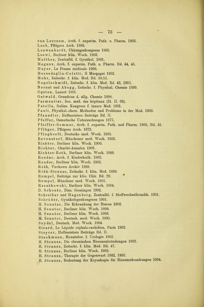 van Leersum, Arch. f. experim. Path. u. Pharm. 1903. Loeb, Pflügers Arch. 1898. Loewenhardt, Chirurgenkongress 1903. Loewi, Berliner klin. Woch. 1903. Matth es, Zentralbl. f. Gynäkol. 1901. Magnus, Arch. f. experim. Path. u. Pharm. Bd. 44, 45. Mayer, La Presse medicale 1900. Messedaglia-Coletti, II Morgagni 1902. Mohr, Zeitschr. f. klin. Med. Bd. 50/51. Nagelschmidt, Zeitschr. f. klin. Med. Bd. 42, 1901. Nernst und Ahegg, Zeitschr. f. Physikal. Chemie 1899. Ogston, Lancet 1901. Ostwald, Grundriss d. allg. Chemie 1898. Parmentier, Soc. med. des hopitaux (21. II. 03). Pate IIa, Italien. Kongress f. innere Med. 1901. Pauli, Physikal.-chera. Methoden und Probleme in der Med. 1900. Pfaundler, Hoffmeisters Beiträge Bd. II. Pfeffer, Osmotische Untersuchungen 1877. Pfeiffer-Sommer, Arch. f. experim. Path. und Pharm. 1900, Bd. 43. Pflüger, Pflügers Arch. 1872. Pflughoeft, Deutsche med. Woch. 1903. Revenstorf, Münchener med. Woch. 1902. Richter, Berliner klin. Woch. 1900. Richter, Charite-Annalen 1903. Richter-Roth, Berliner klin. Woch. 1899. Reeder, Arch. f. Kinderheilk. 1902. Reeder, Berliner klin. Woch. 1903. Roth, Virchows Archiv 1898. Röth-Strauss, Zeitschr. f. klin. Med. 1899. Rümpel, Beiträge zur klin. Chir. Bd. 29. * Rümpel, Münchner med. Woch. 1901. Rzentkowski, Berliner klin. Woch. 1904. D. Schonte, Diss. Groningen 1903. Schreiber und Hagenberg, Zentralbl. f. Stoffwechselkrankh. 1901. Schröder, Gynäkologenkongress 1901. H. Senator, Die Erkrankung der Nieren 1902. H. Senator, Berliner klin. Woch. 1899. H. Senator, Berliner klin. Woch. 1903. M. Senator, Deutsch, med. Woch. 1900. Seydel, Deutsch. Med. Woch. 1904. Sicard, Le Liquide cephalo-rachidien, Paris 1902. Steyrer, Hoffmeisters Beiträge Bd. II. Stockmanu, Monatsber. f. Urologie 1902. H. Strauss, Die chronischen Nierenentzündungen 1902. H. Strauss, Zeitschr. f. klin. Med. Bd. 47. H. Strauss, Berliner klin. Woch. 1902. H. Strauss, Therapie der Gegenwart 1902, 1903. H. Strauss, Bedeutung der Kryoskopie für Nierenerkrankungen 1904.