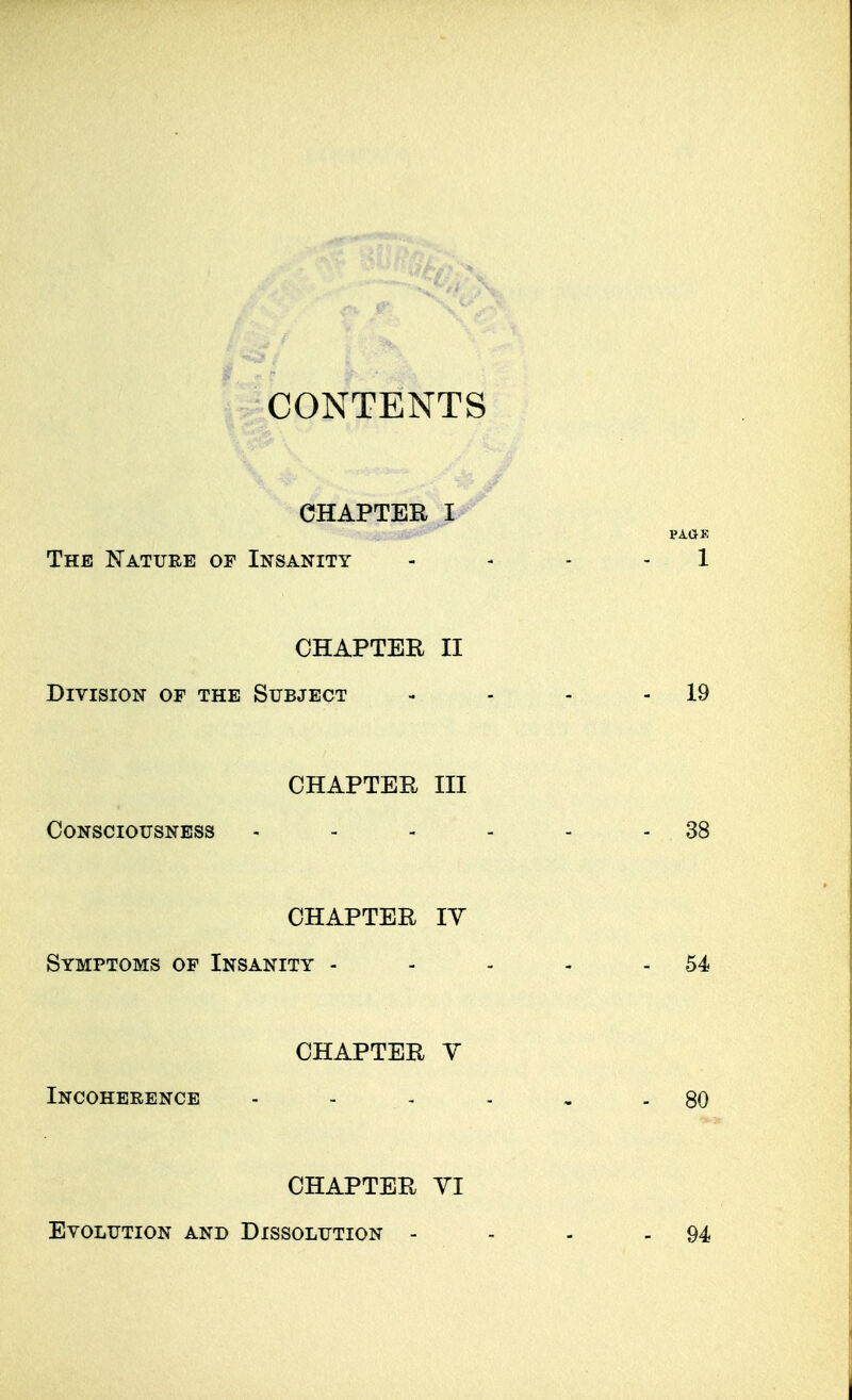 CONTENTS CHAPTER l^' The Nature of Insanity . - . . 1 CHAPTER II Division of the Subject - - - - 19 CHAPTER III Consciousness - - - - - - 38 CHAPTER lY Symptoms of Insanity - - - - - 54 CHAPTER V Incoherence - - - - , - 80 CHAPTER YI Evolution and Dissolution - - - - 94