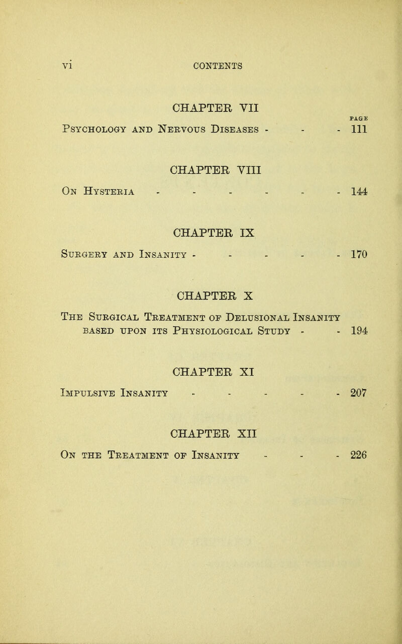 CHAPTER VII PAGE Psychology and Nervous Diseases - - - 111 CHAPTER YIII On Hysteria ------ 144 CHAPTER IX Surgery and Insanity - - - - - 170 CHAPTER X The Surgical Treatment op Delusional Insanity BASED UPON its PHYSIOLOGICAL StUDY - - 194 CHAPTER XI Impulsive Insanity - . . . . 207 CHAPTER XII On the Treatment of Insanity 226