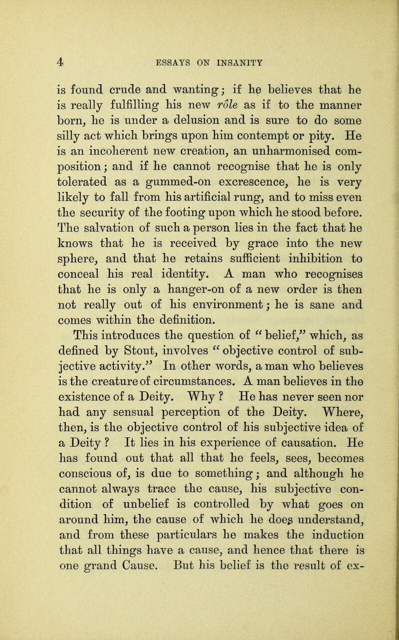 is found crude and wanting; if hp believes that he is really fulfilling his new role as if to the manner born^ he is under a delusion and is sure to do some silly act which brings upon him contempt or pity. He is an incoherent new creation^ an unharmonised com- position ; and if he cannot recognise that he is only tolerated as a gummed-on excrescence_, he is very likely to fall from his artificial rung, and to miss even the security of the footing upon which he stood before. The salvation of such a person lies in the fact that he knows that he is received by grace into the new sphere, and that he retains sufficient inhibition to conceal his real identity. A man who recognises that he is only a hanger-on of a new order is then not really out of his environment; he is sane and comes within the definition. This introduces the question of  belief/^ which, as defined by Stout, involves objective control of sub- jective activity.^^ In other words, a man who believes is the creature of circumstances. A man believes in the existence of a Deity. Why ? He has never seen nor had any sensual perception of the Deity. Where, then, is the objective control of his subjective idea of a Deity ? It lies in his experience of causation. He has found out that all that he feels, sees, becomes conscious of, is due to something; and although he cannot always trace the cause, his subjective con- dition of unbelief is controlled by what goes on around him, the cause of which he doe^ understand, and from these particulars he makes the induction that all things have a cause, and hence that there is one grand Cause. But his belief is the result of ex-