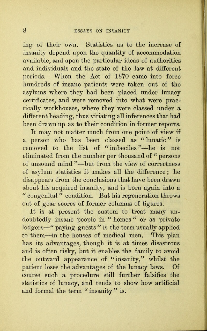 ing of tlieir own. Statistics as to the increase of insanity depend upon the quantity of accommodation available^ and upon the particular ideas of authorities and individuals and the state of the law at different periods. When the Act of 1870 came into force hundreds of insane patients were taken out of the asylums where they had been placed under lunacy certificates^ and were removed into what were prac- tically workhouses^ where they were classed under a different headings thus vitiating all inferences that had been drawn up as to their condition in former reports. It may not matter much from one point of view if a person who has been classed as lunatic is removed to the list of imbeciles —he is not eliminated from the number per thousand of persons of unsound mind —but from the view of correctness of asylum statistics it makes all the difference; he disappears from the conclusions that have been drawn about his acquired insanity, and is born again into a  congenital condition. But his regeneration throws out of gear scores of former columns of figures. It is at present the custom to treat many un- doubtedly insane people in homes or as private lodgers— paying guests is the term usually applied to them—in the houses of medical men. This plan has its advantages, though it is at times disastrous and is often risky, but it enables the family to avoid the outward appearance of insanity,^' whilst the patient loses the advantages of the lunacy laws. Of course such a procedure still further falsifies the statistics of lunacy, and tends to show how artificial and formal the term insanity'^ is.