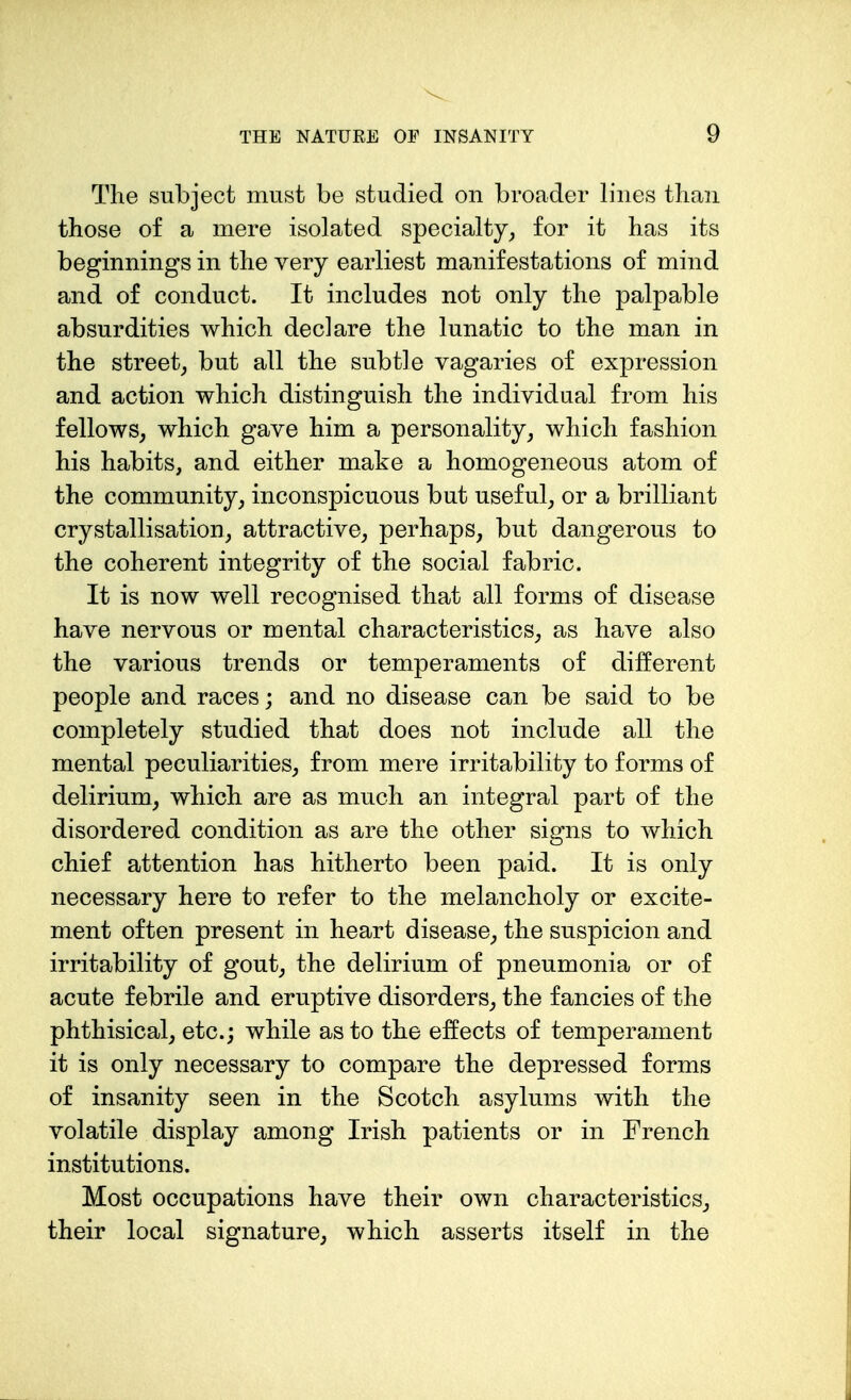 The subject must be studied on broader lines than those of a mere isolated specialty^ for it has its beginnings in the very earliest manifestations of mind and of conduct. It includes not only the palpable absurdities which declare the lunatic to the man in the street^ but all the subtle vagaries of expression and action which distinguish the individual from his fellowS; which gave him a personality^ which fashion his habits, and either make a homogeneous atom of the community^ inconspicuous but useful, or a brilliant crystallisation, attractive, perhaps, but dangerous to the coherent integrity of the social fabric. It is now well recognised that all forms of disease have nervous or mental characteristics, as have also the various trends or temperaments of different people and races; and no disease can be said to be completely studied that does not include all the mental peculiarities, from mere irritability to forms of delirium, which are as much an integral part of the disordered condition as are the other signs to which chief attention has hitherto been paid. It is only necessary here to refer to the melancholy or excite- ment often present in heart disease, the suspicion and irritability of gout, the delirium of pneumonia or of acute febrile and eruptive disorders, the fancies of the phthisical, etc.; while as to the effects of temperament it is only necessary to compare the depressed forms of insanity seen in the Scotch asylums with the volatile display among Irish patients or in French institutions. Most occupations have their own characteristics, their local signature, which asserts itself in the