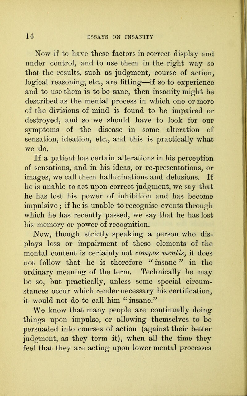 Now if to have these factors in correct display and under control, and to use them in the right way so that the results, such as judgment, course of action, logical reasoning, etc., are fitting—if so to experience and to use them is to be sane, then insanity might be described as the mental process in which one or more of the divisions of mind is found to be impaired or destroyed, and so we should have to look for our symptoms of the disease in some alteration of sensation, ideation, etc., and this is practically what we do. If a patient has certain alterations in his perception of sensations, and in his ideas, or re-presentations, or images, we call them hallucinations and delusions. If he is unable to act upon correct judgment, we say that he has lost his power of inhibition and has become impulsive; if he is unable to recognise events through which he has recently passed, we say that he has lost his memory or power of recognition. N^ow, though strictly speaking a person who dis- plays loss or impairment of these elements of the mental content is certainly not compos mentis, it does not follow that he is therefore insane in the ordinary meaning of the term. Technically he may be so, but practically, unless some special circum- stances occur which render necessary his certification, it would not do to call him ^^insane.^^ We know that many people are continually doing things upon impulse, or allowing themselves to be persuaded into courses of action (against their better judgment, as they term it), when all the time they feel that they are acting upon lower mental processes