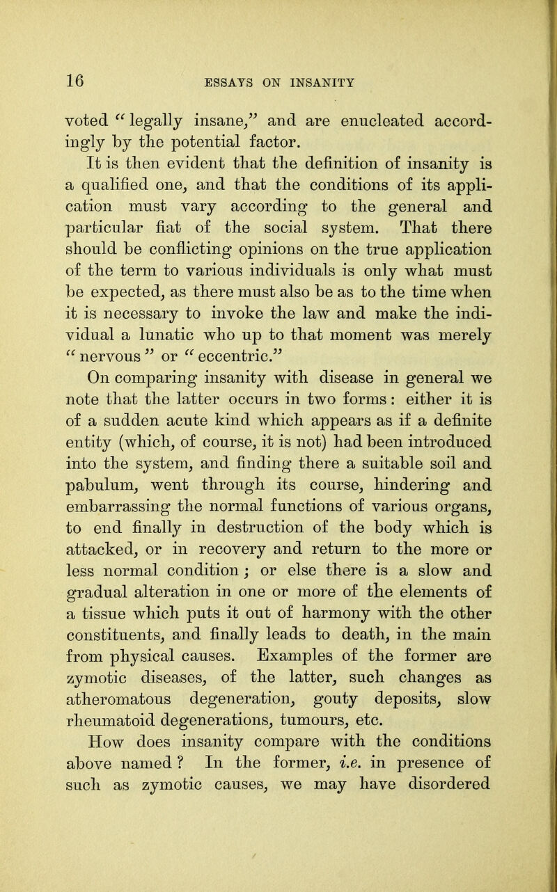 voted legally insane/^ and are enucleated accord- ingly by tlie potential factor. It is then evident that the definition of insanity is a qualified one^ and that the conditions of its appli- cation must vary according to the general and particular fiat of the social system. That there should be conflicting opinions on the true application of the term to various individuals is only what must be expected_, as there must also be as to the time when it is necessary to invoke the law and make the indi- vidual a lunatic who up to that moment was merely  nervous or  eccentric.^^ On comparing insanity with disease in general we note that the latter occurs in two forms: either it is of a sudden acute kind which appears as if a definite entity (which^ of course, it is not) had been introduced into the system, and finding there a suitable soil and pabulum, went through its course, hindering and embarrassing the normal functions of various organs, to end finally in destruction of the body which is attacked, or in recovery and return to the more or less normal condition; or else there is a slow and gradual alteration in one or more of the elements of a tissue which puts it out of harmony with the other constituents, and finally leads to death, in the main from physical causes. Examples of the former are zymotic diseases, of the latter, such changes as atheromatous degeneration, gouty deposits, slow rheumatoid degenerations, tumours, etc. How does insanity compare with the conditions above named ? In the former, i.e. in presence of such as zymotic causes, we may have disordered