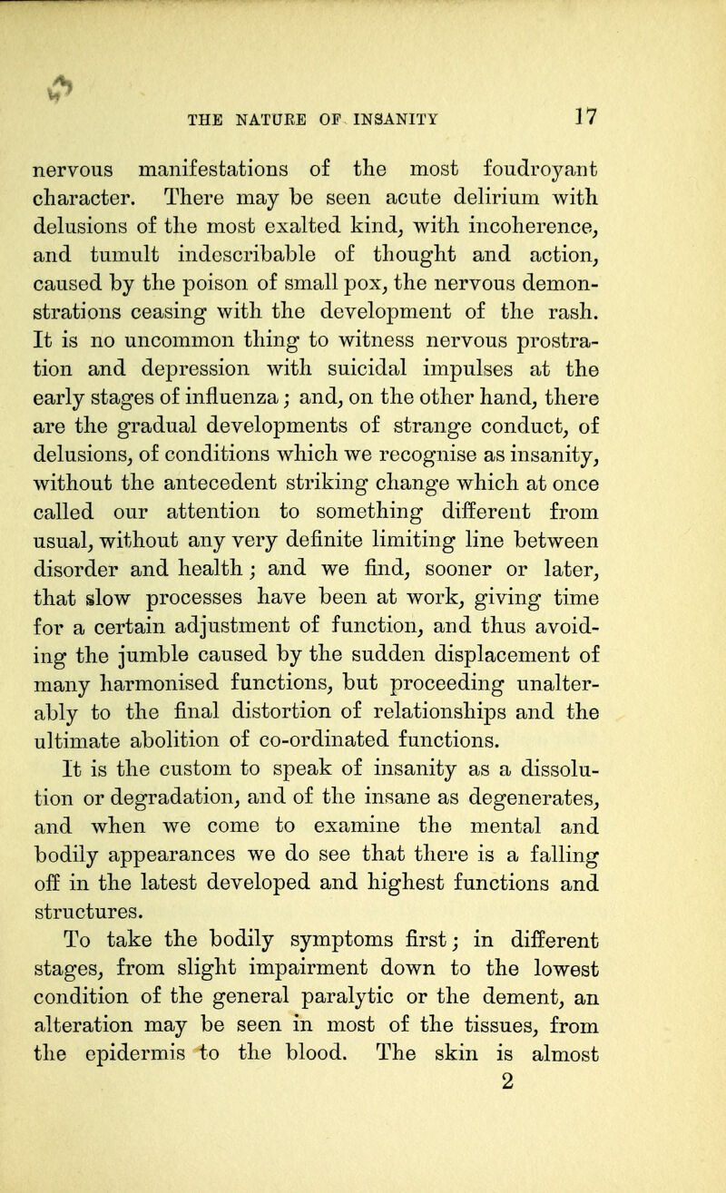 nervous manifestations of the most foudroyant character. There may be seen acute delirium with delusions of the most exalted kind; with incoherence, and tumult indescribable of thought and action, caused by the poison, of small pox, the nervous demon- strations ceasing with the development of the rash. It is no uncommon thing to witness nervous prostra- tion and depression with suicidal impulses at the early stages of influenza; and, on the other hand, there are the gradual developments of strange conduct, of delusions, of conditions which we recognise as insanity, without the antecedent striking change which at once called our attention to something different from usual, without any very definite limiting line between disorder and health; and we find, sooner or later, that slow processes have been at work, giving time for a certain adjustment of function, and thus avoid- ing the jumble caused by the sudden displacement of many harmonised functions, but proceeding unalter- ably to the final distortion of relationships and the ultimate abolition of co-ordinated functions. It is the custom to speak of insanity as a dissolu- tion or degradation, and of the insane as degenerates, and when we come to examine the mental and bodily appearances we do see that there is a falling off in the latest developed and highest functions and structures. To take the bodily symptoms first; in different stages, from slight impairment down to the lowest condition of the general paralytic or the dement, an alteration may be seen in most of the tissues, from the epidermis to the blood. The skin is almost 2