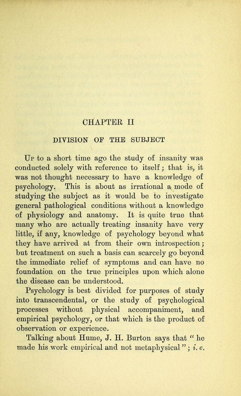 CHAPTER II DIVISION OF THE SUBJECT Up to a short time ago the study of insanity was conducted solely with reference to itself; that is^ it was not thought necessary to have a knowledge of psychology. This is about as irrational a. mode of studying the subject as it would be to investigate general pathological conditions without a knowledge of physiology and anatomy. It is quite true that many who are actually treating insanity have very little, if any, knowledge of psychology beyond what they have arrived at from their own introspection; but treatment on such a basis can scarcely go beyond the immediate relief of symptoms and can have no foundation on the true principles upon which alone the disease can be understood. Psychology is best divided for purposes of study into transcendental, or the study of psyphological processes without physical accompaniment, and empirical psychology, or that which is the product of observation or experience. Talking about Hume, J. H. Burton says that  he made his work empirical and not metaphysical ; i.e.