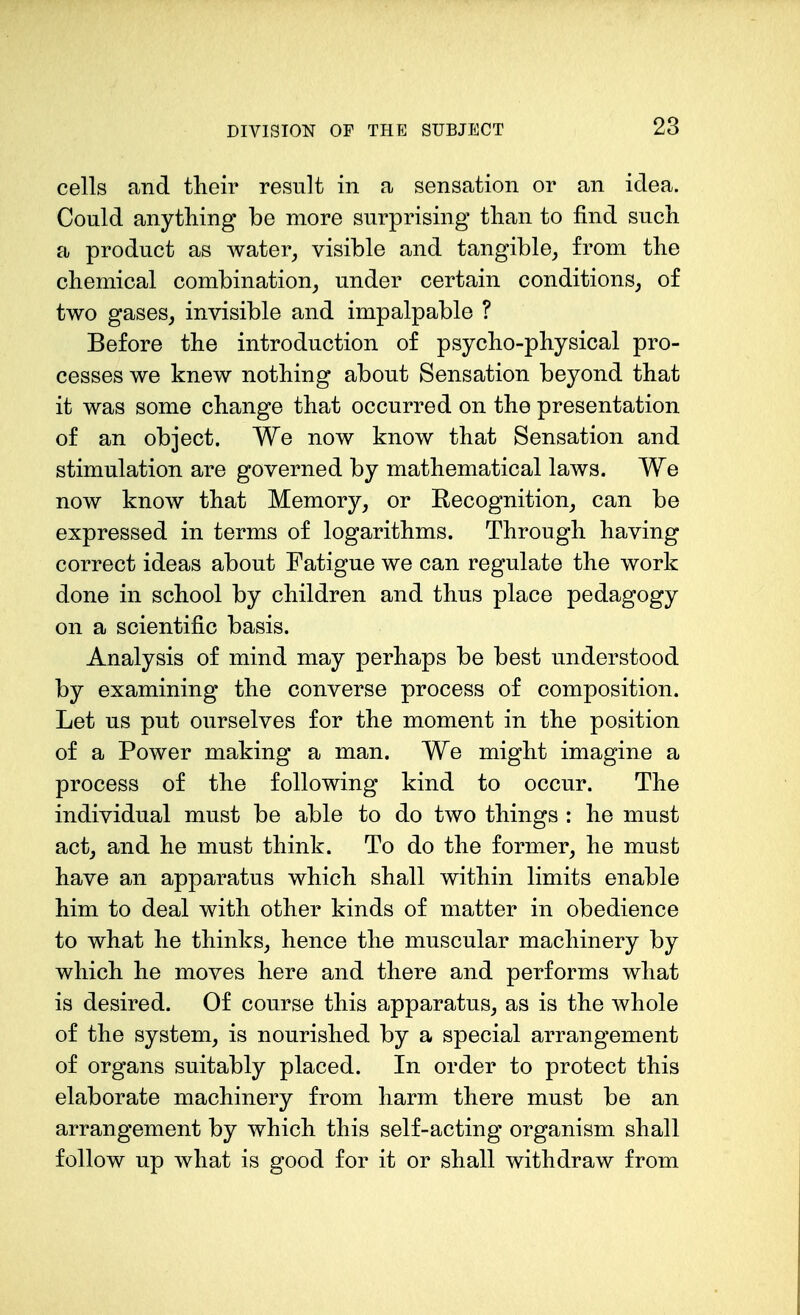 cells and their result in a sensation or an idea. Could anything be more surprising than to find such a product as water, visible and tangible, from the chemical combination, under certain conditions, of two gases, invisible and impalpable ? Before the introduction of psycho-physical pro- cesses we knew nothing about Sensation beyond that it was some change that occurred on the presentation of an object. We now know that Sensation and stimulation are governed by mathematical laws. We now know that Memory, or Recognition, can be expressed in terms of logarithms. Through having correct ideas about Fatigue we can regulate the work done in school by children and thus place pedagogy on a scientific basis. Analysis of mind may perhaps be best understood by examining the converse process of composition. Let us put ourselves for the moment in the position of a Power making a man. We might imagine a process of the following kind to occur. The individual must be able to do two things : he must act, and he must think. To do the former, he must have an apparatus which shall within limits enable him to deal with other kinds of matter in obedience to what he thinks, hence the muscular machinery by which he moves here and there and performs what is desired. Of course this apparatus, as is the whole of the system, is nourished by a special arrangement of organs suitably placed. In order to protect this elaborate machinery from harm there must be an arrangement by which this self-acting organism shall follow up what is good for it or shall withdraw from