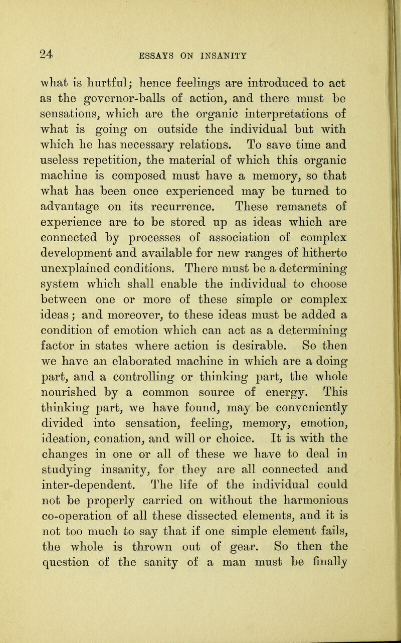 what is hurtful; hence feelings are introduced to act as the governor-balls of action, and there must be sensations, which are the organic interpretations of what is going on outside the individual but with which he has necessary relations. To save time and useless repetition, the material of which this organic machine is composed must have a memory, so that what has been once experienced may be turned to advantage on its recurrence. These remanets of experience are to be stored up as ideas which are connected by processes of association of complex development and available for new ranges of hitherto unexplained conditions. There must be a determining system which shall enable the individual to choose between one or more of these simple or complex ideas; and moreover, to these ideas must be added a condition of emotion which can act as a determining factor in states where action is desirable. So then we have an elaborated machine in which are a doing part, and a controlling or thinking part, the whole nourished by a common source of energy. This thinking part, we have found, may be conveniently divided into sensation, feeling, memory, emotion, ideation, conation, and will or choice. It is with the changes in one or all of these we have to deal in studying insanity, for they are all connected and inter-dependent. The life of the individual could not be properly carried on without the harmonious co-operation of all these dissected elements, and it is not too much to say that if one simple element fails, the whole is thrown out of gear. So then the question of the sanity of a man must be finally