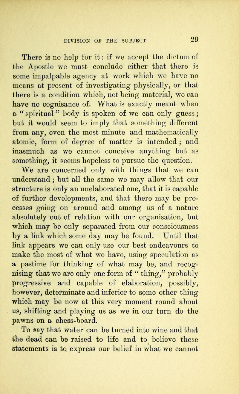 There is no help for it: if we accept the dictum of the Apostle we must conclude either that there is some impalpable agency at work which we have no means at present of investigating physically, or that there is a condition which, not being material, we can have no cognisance of. What is exactly meant when a  spiritual body is spoken of we can only guess; but it would seem to imply that something different from any^ even the most minute and mathematically atomic, form of degree of matter is intended; and inasmuch as we cannot conceive anything but as something, it seems hopeless to pursue the question. We are concerned only with things that we can understand; but all the same we may allow that our structure is only an unelaborated one, that it is capable of further developments, and that there may be pro- cesses going on around and among us of a nature absolutely out of relation with our organisation, but which may be only separated from our consciousness by a link which some day may be found. Until that link appears we can only use our best endeavours to make the most of what we have, using speculation as a pastime for thinking of what may be, and recog- nising that we are only one form of thing, probably progressive and capable of elaboration, possibly, however, determinate and inferior to some other thing which may be now at this very moment round about us, shifting and playing us as we in our turn do the pawns on a chess-board. To say that water can be turned into wine and that the dead can be raised to life and to believe these statements is to express our belief in what we cannot