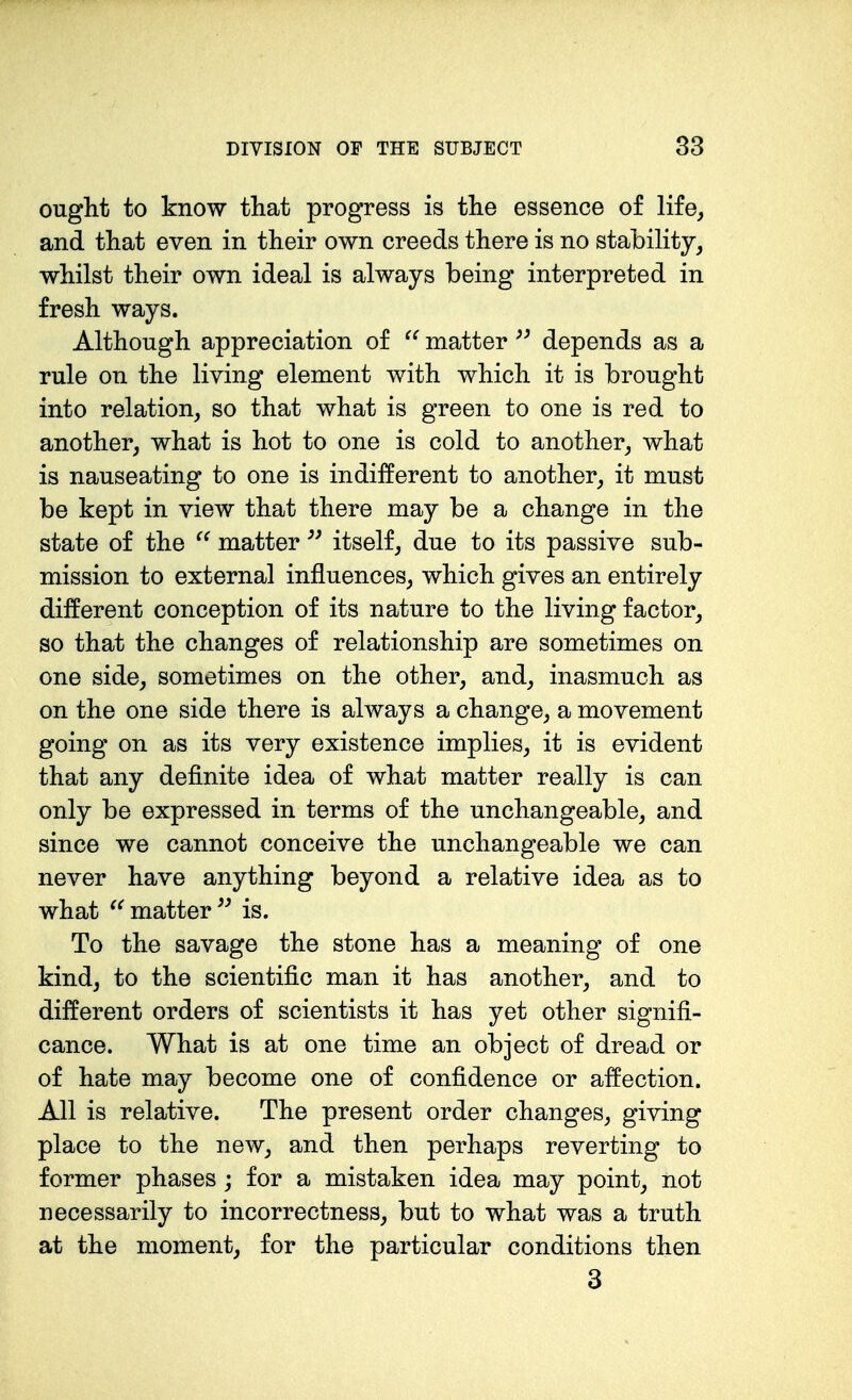 ought to know that progress is the essence of life, and that even in their own creeds there is no stability, whilst their own ideal is always being interpreted in fresh ways. Although appreciation of matter depends as a rule on the living element with which it is brought into relation, so that what is green to one is red to another, what is hot to one is cold to another, what is nauseating to one is indifferent to another, it must be kept in view that there may be a change in the state of the matter itself, due to its passive sub- mission to external influences, which gives an entirely different conception of its nature to the living factor, so that the changes of relationship are sometimes on one side, sometimes on the other, and, inasmuch as on the one side there is always a change, a movement going on as its very existence implies, it is evident that any definite idea of what matter really is can only be expressed in terms of the unchangeable, and since we cannot conceive the unchangeable we can never have anything beyond a relative idea as to what matter is. To the savage the stone has a meaning of one kind, to the scientific man it has another, and to different orders of scientists it has yet other signifi- cance. What is at one time an object of dread or of hate may become one of confidence or affection. All is relative. The present order changes, giving place to the new, and then perhaps reverting to former phases; for a mistaken idea may point, not necessarily to incorrectness, but to what was a truth at the moment, for the particular conditions then 3
