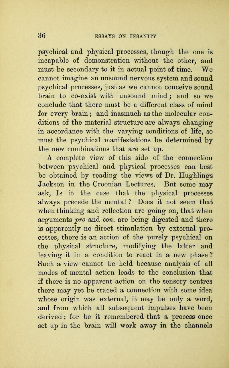 psychical and physical processes, though the one is incapable of demonstration without the other, and must be secondary to it in actual point of time. We cannot imagine an unsound nervous system and sound psychical processes, just as we cannot conceive sound brain to co-exist with unsound mind; and so we conclude that there must be a different class of mind for every brain; and inasmuch as the molecular con- ditions of the material structure are always changing in accordance with the varying conditions of life, so must the psychical manifestations be determined by the new combinations that are set up. A complete view of this side of the connection between psychical and physical processes can best be obtained by reading the views of Dr. Hughlings Jackson in the Croonian Lectures. But some may ask. Is it the case that the physical processes always precede the mental ? Does it not seem that when thinking and reflection are going on, that when arguments jpro and con. are being digested and there is apparently no direct stimulation by external pro- cesses, there is an action of the purely psychical on the physical structure, modifying the latter and leaving it in a condition to react in a new phase ? Such a view cannot be held because analysis of all modes of mental action leads to the conclusion that if there is no apparent action on the sensory centres there may yet be traced a connection with some idea whose origin was external, it may be only a word, and from which all subsequent impulses have been derived; for be it remembered that a process once set up in the brain will work away in the channels