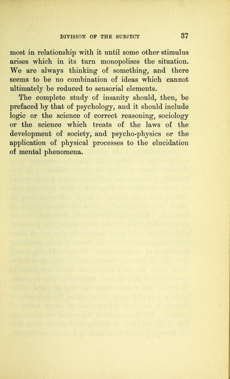 most in relationship with it until some other stimulus arises which in its turn monopolises the situation. We are always thinking of something, and there seems to be no combination of ideas which cannot ultimately be reduced to sensorial elements. The complete study of insanity should_, then, be prefaced by that of psychology, and it should include logic or the science of correct reasoning, sociology or the science which treats of the laws of the development of society, and psycho-physics or the application of physical processes to the elucidation of mental phenomena.