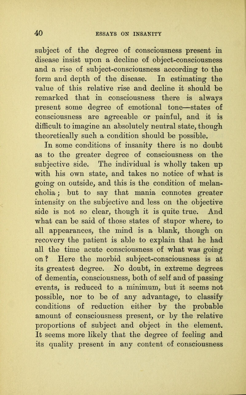 subject of the degree of consciousness present in disease insist upon a decline of object-consciousness and a rise of subject-consciousness according to the form and depth of the disease. In estimating the value of this relative rise and decline it should be remarked that in consciousness there is always present some degree of emotional tone—states of consciousness are agreeable or painful_, and it is difficult to imagine an absolutely neutral state, though theoretically such a condition should be possible. In some conditions of insanity there is no doubt as to the greater degree of consciousness on the subjective side. The individual is wholly taken up with his own state,, and takes no notice of what is going on outside, and this is the condition of melan- cholia ; but to say that mania connotes greater intensity on the subjective and less on the objective side is not so clear, though it is quite true. And what can be said of those states of stupor where, to all appearances, the mind is a blank, though on recovery the patient is able to explain that he had all the time acute consciousness of what was going on ? Here the morbid subject-consciousness is at its greatest degree. No doubt, in extreme degrees of dementia, consciousness, both of self and of passing events, is reduced to a minimum, but it seems not possible, nor to be of any advantage, to classify conditions of reduction either by the probable amount of consciousness present, or by the relative proportions of subject and object in the element. It seems more likely that the degree of feeling and its quality present in any content of consciousness