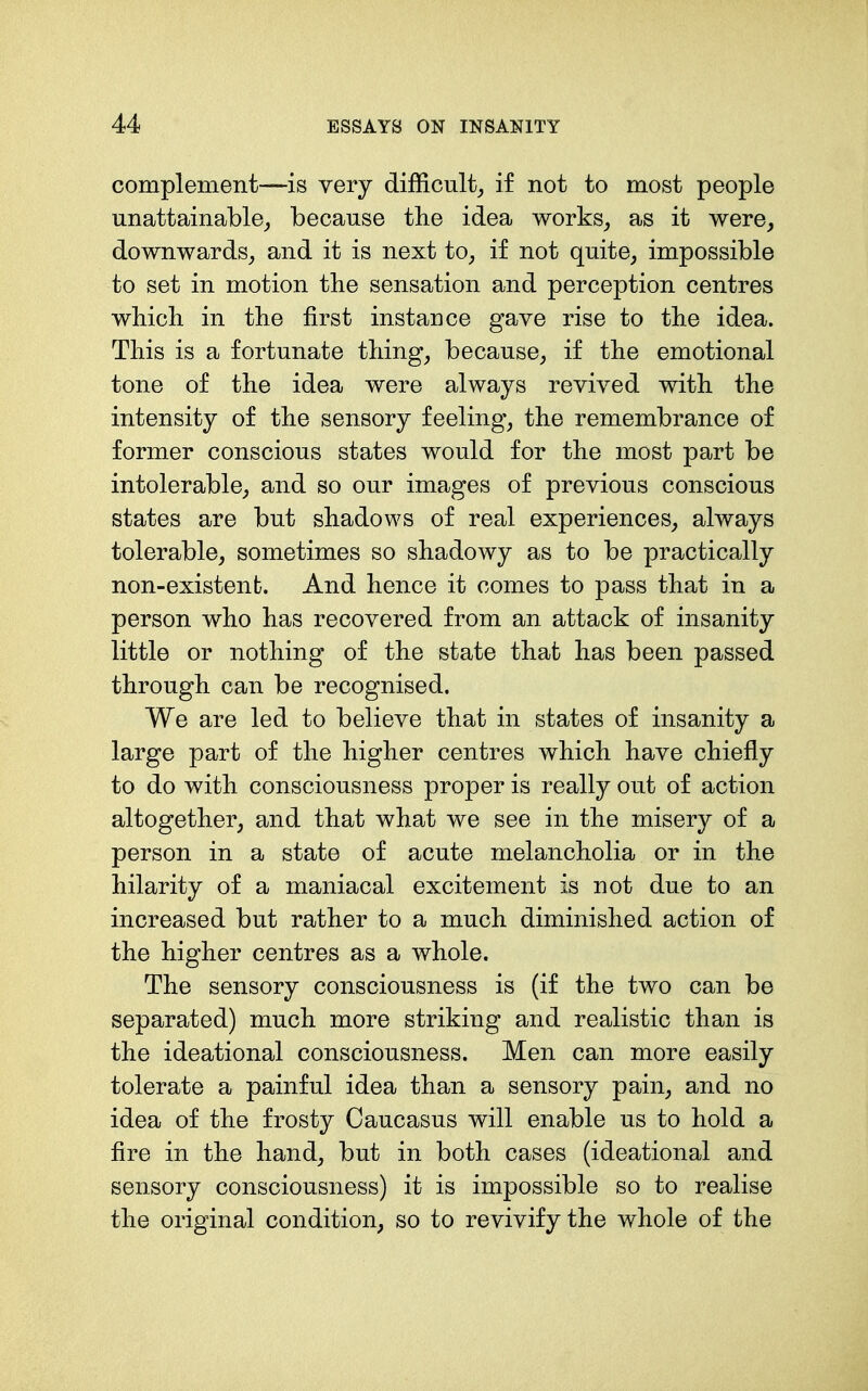 complement—is very difficulty if not to most people unattainable^, because the idea works^ as it were, downwards, and it is next to, if not quite, impossible to set in motion the sensation and perception centres which in the first instance gave rise to the idea. This is a fortunate thing, because, if the emotional tone of the idea were always revived with the intensity of the sensory feeling, the remembrance of former conscious states would for the most part be intolerable, and so our images of previous conscious states are but shadows of real experiences, always tolerable, sometimes so shadowy as to be practically non-existent. And hence it comes to pass that in a person who has recovered from an attack of insanity little or nothing of the state that has been passed through can be recognised. We are led to believe that in states of insanity a large part of the higher centres which have chiefly to do with consciousness proper is really out of action altogether, and that what we see in the misery of a person in a state of acute melancholia or in the hilarity of a maniacal excitement is not due to an increased but rather to a much diminished action of the higher centres as a whole. The sensory consciousness is (if the two can be separated) much more striking and realistic than is the ideational consciousness. Men can more easily tolerate a painful idea than a sensory pain, and no idea of the frosty Caucasus will enable us to hold a fire in the hand, but in both cases (ideational and sensory consciousness) it is impossible so to realise the original condition, so to revivify the whole of the