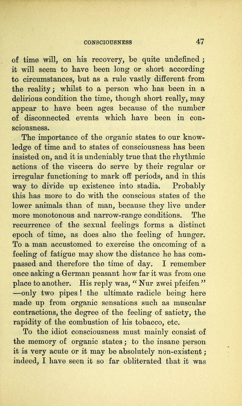 of time will, on his recovery, be quite undefined ; it will seem to have been long or short according to circumstances, but as a rule vastly different from the reality; whilst to a person who has been in a delirious condition the time, though short really, may appear to have been ages because of the number of disconnected events which have been in con- sciousness. The importance of the organic states to our know- ledge of time and to states of consciousness has been insisted on, and it is undeniably true that the rhythmic actions of the viscera do serve by their regular or irregular functioning to mark oE periods, and in this way to divide up existence into stadia. Probably this has more to do with the conscious states of the lower animals than of man, because they live under more monotonous and narrow-range conditions. The recurrence of the sexual feelings forms a distinct epoch of time, as does also the feeling of hunger. To a man accustomed to exercise the oncoming of a feeling of fatigue may show the distance he has com- passed and therefore the time of day. I remember once asking a Grerman peasant how far it was from one place to another. His reply was, ^' Nur zwei pfeifen —only two pipes ! the ultimate radicle being here made up from organic sensations such as muscular contractions, the degree of the feeling of satiety, the rapidity of the combustion of his tobacco, etc. To the idiot consciousness must mainly consist of the memory of organic states; to the insane person it is very acute or it may be absolutely non-existent; indeed, I have seen it so far obliterated that it was