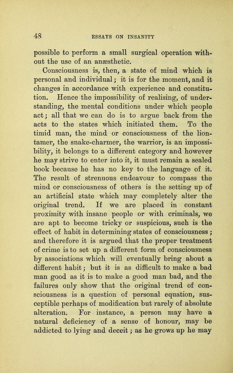 possible to perform a small surgical operation with- out the use of an aneesthetic. Consciousness is^ then^ a state of mind which is personal and individual; it is for the moment^ and it changes in accordance with experience and constitu- tion. Hence the impossibility of realising, of under- standing, the mental conditions under which people act; all that we can do is to argue back from the acts to the states which initiated them. To the timid man, the mind or consciousness of the lion- tamer, the snake-charmer, the warrior, is an impossi- bility, it belongs to a different category and however he may strive to enter into it, it must remain a sealed book because he has no key to the language of it. The result of strenuous endeavour to compass the mind or consciousness of others is the setting up of an artificial state which may completely alter the original trend. If we are placed in constant proximity with insane people or with criminals, we are apt to become tricky or suspicious, such is the effect of habit in determining states of consciousness ; and therefore it is argued that the proper treatment of crime is to set up a different form of consciousness by associations which will eventually bring about a different habit; but it is as difficult to make a bad man good as it is to make a good man bad, and the failures only show that the original trend of con- sciousness is a question of personal equation, sus- ceptible perhaps of modification but rarely of absolute alteration. For instance, a person may have a natural deficiency of a sense of honour, may be addicted to lying and deceit; as he grows up he may