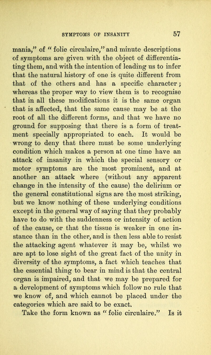 mania/^ of folie circulaire/^ and minute descriptions of symptoms are given with the object of differentia- ting them^ and with the intention of leading us to infer that the natural history of one is quite different from that of the others and has a specific character; whereas the proper way to view them is to recognise that in all these modifications it is the same organ that is affected, that the same cause may be at the root of all the different forms, and that we have no ground for supposing that there is a form of treat- ment specially appropriated to each. It would be wrong to deny that there must be some underlying condition which makes a person at one time have an attack of insanity in which the special sensory or motor symptoms are the most prominent, and at another an attack where (without any apparent change in the intensity of the cause) the delirium or the general constitutional signs are the most striking, but we know nothing of these underlying conditions except in the general way of saying that they probably have to do with the suddenness or intensity of action of the cause, or that the tissue is weaker in one in- stance than in the other, and is then less able to resist the attacking agent whatever it may be, whilst we are apt to lose sight of the great fact of the unity in diversity of the symptoms, a fact which teaches that the essential thing to bear in mind is that the central organ is impaired, and that we may be prepared for a development of symptoms which follow no rule that we know of, and which cannot be placed under the categories which are said to be exact. Take the form known as ^' folie circulaire/^ Is it
