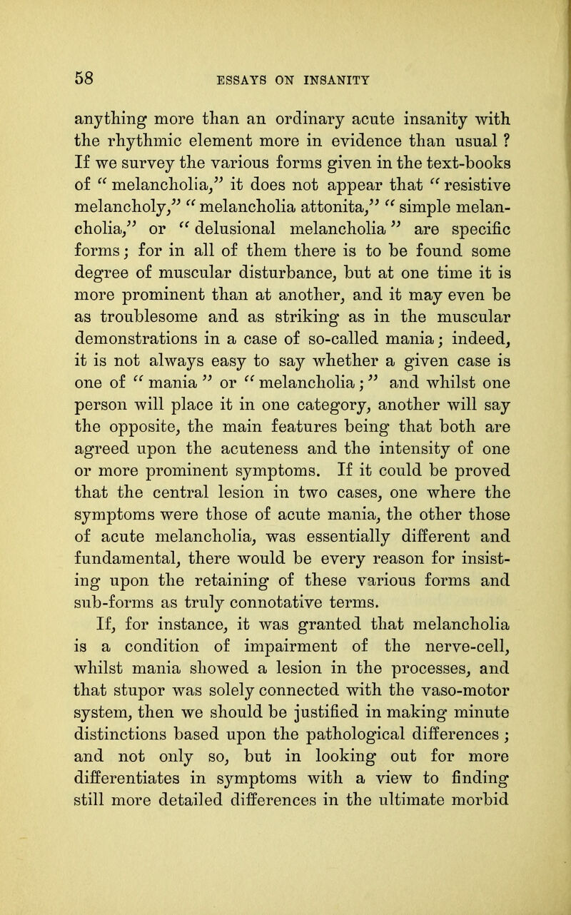 anything more than an ordinary acute insanity with the rhythmic element more in evidence than usual ? If we survey the various forms given in the text-books of melancholia/^ it does not appear that resistive melancholy/^ melancholia attonita/^ simple melan- cholia/^ or delusional melancholia are specific forms; for in all of them there is to be found some degree of muscular disturbance^ but at one time it is more prominent than at another_, and it may even be as troublesome and as striking as in the muscular demonstrations in a case of so-called mania; indeed, it is not always easy to say whether a given case is one of mania or melancholia; and whilst one person will place it in one category, another will say the opposite, the main features being that both are agreed upon the acuteness and the intensity of one or more prominent symptoms. If it could be proved that the central lesion in two cases, one where the symptoms were those of acute mania, the other those of acute melancholia, was essentially different and fundamental, there would be every reason for insist- ing upon the retaining of these various forms and sub-forms as truly connotative terms. If, for instance, it was granted that melancholia is a condition of impairment of the nerve-cell, whilst mania showed a lesion in the processes, and that stupor was solely connected with the vaso-motor system, then we should be justified in making minute distinctions based upon the pathological differences; and not only so, but in looking out for more differentiates in symptoms with a view to finding still more detailed differences in the ultimate morbid