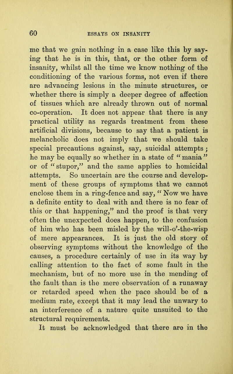 me that we gain nothing in a case like this by say- ing that he is in this_, that_, or the other form of insanity, whilst all the time we know nothing of the conditioning of the various forms, not even if there are advancing lesions in the minute structures, or whether there is simply a deeper degree of affection of tissues which are already thrown out of normal co-operation. It does not appear that there is any practical utility as regards treatment from these artificial divisions, because to say that a patient is melancholic does not imply that we should take special precautions against, say, suicidal attempts ; he may be equally so whether in a state of  mania or of stupor,^^ and the same applies to homicidal attempts. So uncertain are the course and develop- ment of these groups of symptoms that we cannot enclose them in a ring-fence and say, Now we have a definite entity to deal with and there is no fear of this or that happening,^' and the proof is that very often the unexpected does happen, to the confusion of him who has been misled by the will-o^-the-wisp of mere appearances. It is just the old story of observing symptoms without the knowledge of the causes, a procedure certainly of use in its way by calling attention to the fact of some fault in the mechanism, but of no more use in the mending of the fault than is the mere observation of a runaway or retarded speed when the pace should be of a medium rate, except that it may lead the unwary to an interference of a nature quite unsuited to the structural requirements. It must be acknowledged that there are in the
