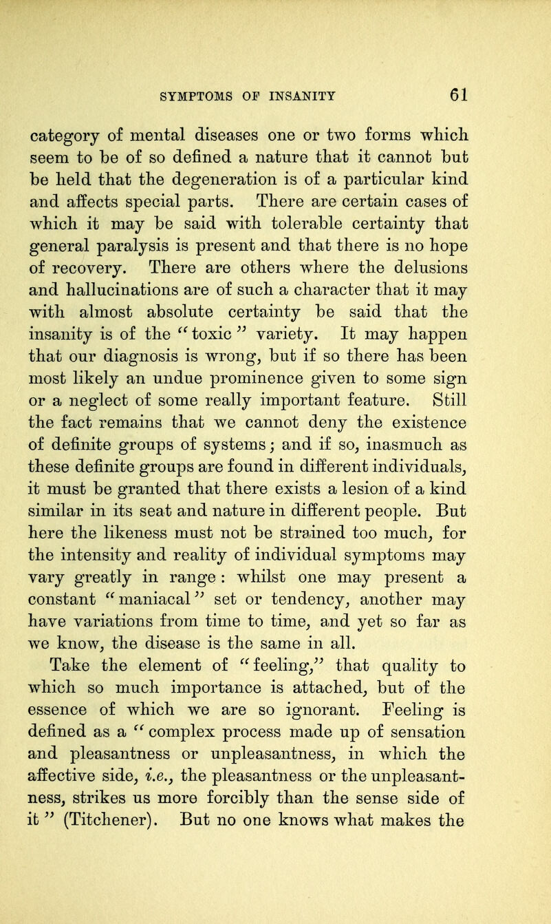 category of mental diseases one or two forms wliicli seem to be of so defined a nature that it cannot but be held that the degeneration is of a particular kind and affects special parts. There are certain cases of which it may be said with tolerable certainty that general paralysis is present and that there is no hope of recovery. There are others where the delusions and hallucinations are of such a character that it may with almost absolute certainty be said that the insanity is of the toxic variety. It may happen that our diagnosis is wrong, but if so there has been most likely an undue prominence given to some sign or a neglect of some really important feature. Still the fact remains that we cannot deny the existence of definite groups of systems; and if so, inasmuch as these definite groups are found in different individuals, it must be granted that there exists a lesion of a kind similar in its seat and nature in different people. But here the likeness must not be strained too much^ for the intensity and reality of individual symptoms may vary greatly in range : whilst one may present a constant maniacal set or tendency, another may have variations from time to time, and yet so far as we know, the disease is the same in all. Take the element of feeling/^ that quality to which so much importance is attached, but of the essence of which we are so ignorant. Feeling is defined as a ^' complex process made up of sensation and pleasantness or unpleasantness, in which the affective side, i.e., the pleasantness or the unpleasant- ness, strikes us more forcibly than the sense side of it (Titchener). But no one knows what makes the