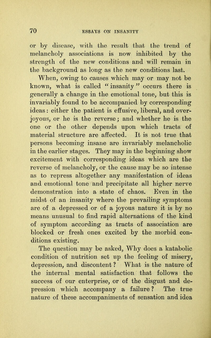 or by disease^ with the result that the trend of melancholy associations is now inhibited by the strength of the new conditions and will remain in the background as long as the new conditions last. When^ owing to causes which may or may not be known, what is called insanityoccurs there is generally a change in the emotional tone, but this is invariably found to be accompanied by corresponding ideas : either the patient is effusive, liberal, and over- joyous, or he is the reverse; and whether he is the one or the other depends upon which tracts of material structure are affected. It is not true that persons becoming insane are invariably melancholic in the earlier stages. They may in the beginning show excitement with corresponding ideas which are the reverse of melancholy, or the cause may be so intense as to repress altogether any manifestation of ideas and emotional tone and precipitate all higher nerve demonstration into a state of chaos. Even in the midst of an insanity where the prevailing symptoms are of a depressed or of a joyous nature it is by no means unusual to find rapid alternations of the kind of symptom according as tracts of association are blocked or fresh ones excited by the morbid con- ditions existing. The question may be asked. Why does a katabolic condition of nutrition set up the feeling of misery, depression, and discontent ? What is the nature of the internal mental satisfaction that follows the success of our enterprise, or of the disgust and de- pression which accompany a failure ? The true nature of these accompaniments of sensation and idea