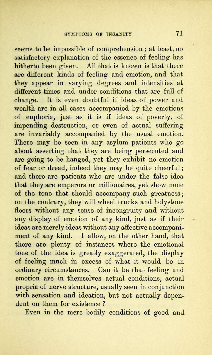 seems to be impossible of compreliension; at least,, no satisfactory explanation of the essence of feeling has hitherto been given. All that is known is that there are different kinds of feeling and emotion^ and that they appear in varying degrees and intensities at different times and under conditions that are full of change. It is even doubtful if ideas of power and wealth are in all cases accompanied by the emotions of euphoria, just as it is if ideas of poverty, of impending destruction, or even of actual suffering are invariably accompanied by the usual emotion. There may be seen in any asylum patients who go about asserting that they are being persecuted and are going to be hanged, yet they exhibit no emotion of fear or dread, indeed they may be quite cheerful; and there are patients who are under the false idea that they are emperors or millionaires, yet show none of the tone that should accompany such greatness; on the contrary, they will wheel trucks and holystone floors without any sense of incongruity and without any display of emotion of any kind, just as if their ideas are merely ideas without any affective accompani- ment of any kind. I allow, on the other hand, that there are plenty of instances where the emotional tone of the idea is greatly exaggerated, the display of feeling much in excess of what it would be in ordinary circumstances. Can it be that feeling and emotion are in themselves actual conditions, actual propria of nerve structure, usually seen in conjunction with sensation and ideation, but not actually depen- dent on them for existence ? Even in the mere bodily conditions of good and