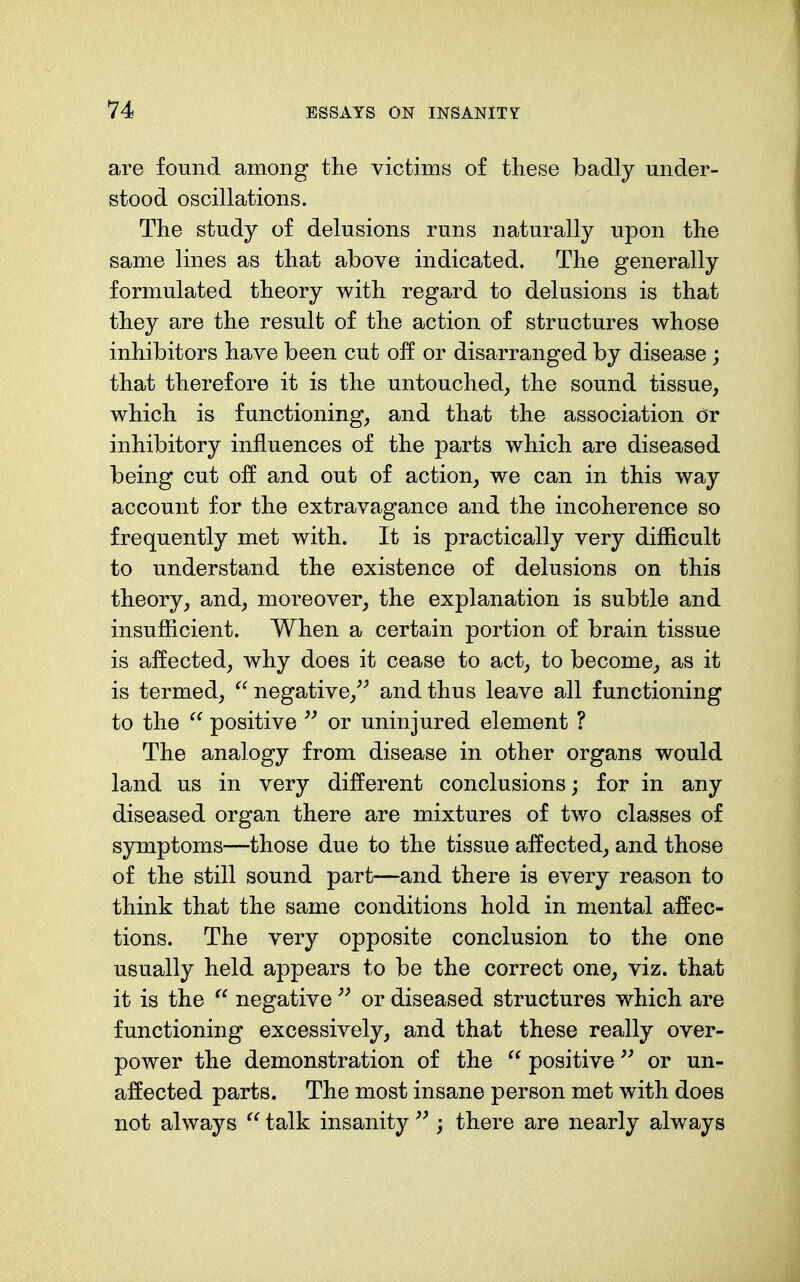 are found among the victims of tliese badly under- stood oscillations. Tlie study of delusions runs naturally upon the same lines as that above indicated. The generally formulated theory with regard to delusions is that they are the result of the action of structures whose inhibitors have been cut off or disarranged by disease; that therefore it is the untouched, the sound tissue, which is functioning, and that the association Or inhibitory influences of the parts which are diseased being cut off and out of action, we can in this way account for the extravagance and the incoherence so frequently met with. It is practically very difficult to understand the existence of delusions on this theory, and, moreover, the explanation is subtle and insufficient. When a certain portion of brain tissue is affected, why does it cease to act, to become, as it is termed,  negative,'^ and thus leave all functioning to the positive ^' or uninjured element ? The analogy from disease in other organs would land us in very different conclusions; for in any diseased organ there are mixtures of two classes of symptoms—those due to the tissue affected, and those of the still sound part—and there is every reason to think that the same conditions hold in mental affec- tions. The very opposite conclusion to the one usually held appears to be the correct one, viz. that it is the  negative or diseased structures which are functioning excessively, and that these really over- power the demonstration of the  positive or un- affected parts. The most insane person met with does not always  talk insanity ; there are nearly always