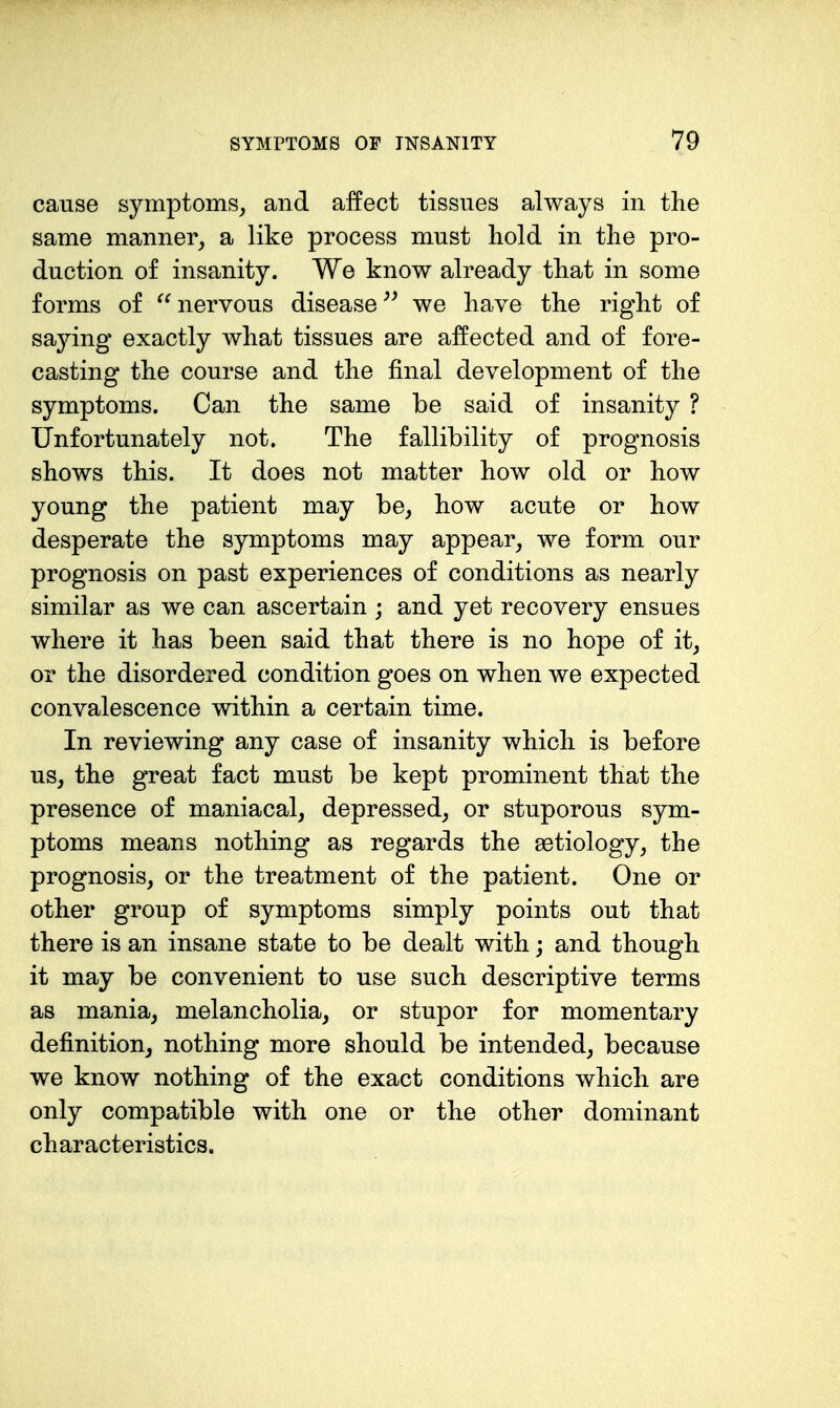 cause symptoms^ and affect tissues always in the same manner, a like process must hold in the pro- duction of insanity. We know already that in some forms of nervous disease we have the right of saying exactly what tissues are affected and of fore- casting the course and the final development of the symptoms. Can the same be said of insanity ? Unfortunately not. The fallibility of prognosis shows this. It does not matter how old or how young the patient may be, how acute or how desperate the symptoms may appear, we form our prognosis on past experiences of conditions as nearly similar as we can ascertain ; and yet recovery ensues where it has been said that there is no hope of it, or the disordered condition goes on when we expected convalescence within a certain time. In reviewing any case of insanity which is before us, the great fact must be kept prominent that the presence of maniacal, depressed, or stuporous sym- ptoms means nothing as regards the aetiology, the prognosis, or the treatment of the patient. One or other group of symptoms simply points out that there is an insane state to be dealt with; and though it may be convenient to use such descriptive terms as mania, melancholia, or stupor for momentary definition, nothing more should be intended, because we know nothing of the exact conditions which are only compatible with one or the other dominant characteristics.