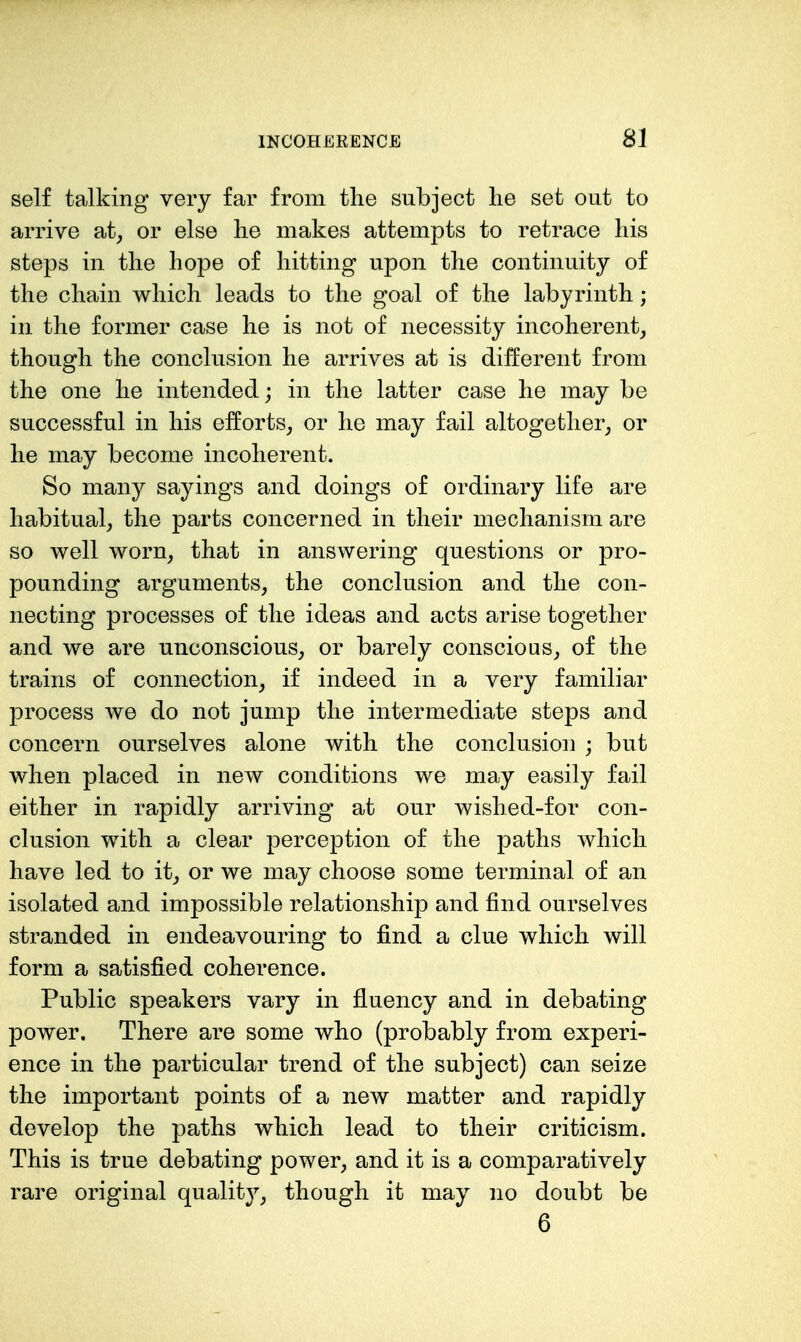 self talking very far from the subject lie set out to arrive at^ or else lie makes attempts to retrace liis steps in tlie hope of hitting upon the continuity of the chain which leads to the goal of the labyrinth; in the former case he is not of necessity incoherent^ though the conclusion he arrives at is different from the one he intended; in the latter case he may be successful in his efforts^ or he may fail altogether^ or he may become incoherent. So many sayings and doings of ordinary life are habitual, the parts concerned in their mechanism are so well worn, that in answering questions or pro- pounding arguments, the conclusion and the con- necting processes of the ideas and acts arise together and we are unconscious, or barely conscious, of the trains of connection, if indeed in a very familiar process we do not jump the intermediate steps and concern ourselves alone with the conclusion ; but when placed in new conditions we may easily fail either in rapidly arriving at our wished-for con- clusion with a clear perception of the paths which have led to it, or we may choose some terminal of an isolated and impossible relationship and find ourselves stranded in endeavouring to find a clue which will form a satisfied coherence. Public speakers vary in fluency and in debating power. There are some who (probably from experi- ence in the particular trend of the subject) can seize the important points of a new matter and rapidly develop the paths which lead to their criticism. This is true debating power, and it is a comparatively rare original quality, though it may no doubt be 6