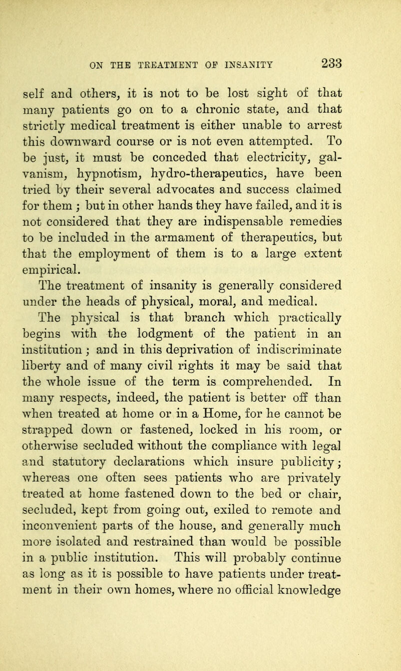 self and others, it is not to be lost sight of that many patients go on to a chronic state, and that strictly medical treatment is either unable to arrest this downward course or is not even attempted. To be just, it must be conceded that electricity, gal- vanism, hypnotism, hydro-therapeutics, have been tried by their several advocates and success claimed for them ; but in other hands they have failed, and it is not considered that they are indispensable remedies to be included in the armament of therapeutics, but that the employment of them is to a large extent empirical. The treatment of insanity is generally considered under the heads of physical, moral, and medical. The physical is that branch which practically begins with the lodgment of the patient in an institution ; and in this deprivation of indiscriminate liberty and of many civil rights it may be said that the whole issue of the term is comprehended. In many respects, indeed, the patient is better off than when treated at home or in a Home, for he cannot be strapped down or fastened, locked in his room, or otherwise secluded without the compliance with legal and statutory declarations which insure publicity; whereas one often sees patients who are privately treated at home fastened down to the bed or chair, secluded, kept from going out, exiled to remote and inconvenient parts of the house, and generally much more isolated and restrained than would be possible in a public institution. This will probably continue as long as it is possible to have patients under treat- ment in their own homes, where no official knowledge