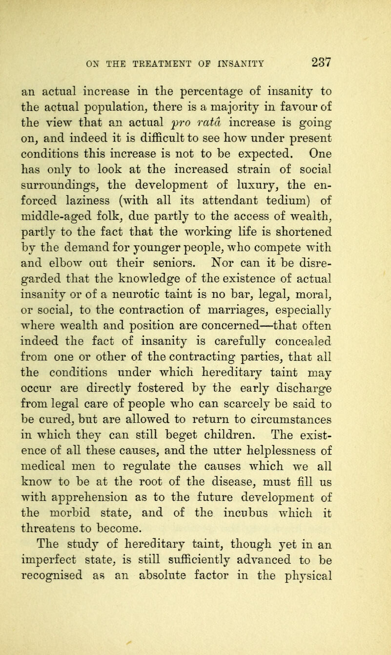 an actual increase in the percentage of insanity to the actual population, there is a majority in favour of the view that an actual _pro rata increase is going on, and indeed it is difficult to see how under present conditions this increase is not to be expected. One has only to look at the increased strain of social surroundings, the development of luxury, the en- forced laziness (with all its attendant tedium) of middle-aged folk, due partly to the access of wealth, partly to the fact that the working life is shortened by the demand for younger people, who compete with and elbow out their seniors. Nor can it be disre- garded that the knowledge of the existence of actual insanity or of a neurotic taint is no bar, legal, moral, or social, to the contraction of marriages, especially where wealth and position are concerned—that often indeed the fact of insanity is carefully concealed from one or other of the contracting parties, that all the conditions under which hereditary taint may occur are directly fostered by the early discharge from legal care of people who can scarcely be said to be cured, but are allowed to return to circumstances in which they can still beget children. The exist- ence of all these causes, and the utter helplessness of medical men to regulate the causes which we all know to be at the root of the disease, must fill us with apprehension as to the future development of the morbid state, and of the incubus which it threatens to become. The study of hereditary taint, though yet in an imperfect state, is still sufficiently advanced to be recognised as an absolute factor in the physical