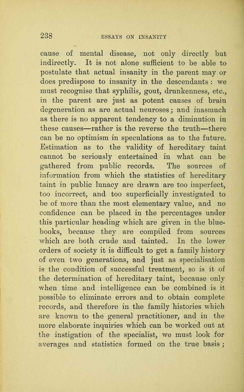 cause of mental disease, not only directly but indirectly. It is not alone sufficient to be able to postulate that actual insanity in the parent may or does predispose to insanity in the descendants : we must recognise that syphilis_, gout_, drunkenness,, etc., in the parent are just as potent causes of brain degeneration as are actual neuroses; and inasmuch as there is no apparent tendency to a diminution in these causes—rather is the reverse the truth—there can be no optimism in speculations as to the future. Estimation as to the validity of hereditary taint cannot be seriously entertained in what can be gathered from public records. The sources of information from which the statistics of hereditary taint in public lunacy are drawn are too imperfect, too incorrect, and too superficially investigated to be of more than the most elementary value, and no confidence can be placed in the percentag'es under this particular heading which are given in the blue- books, because they are compiled from sources which are both crude and tainted. In the lower orders of society it is difficult to get a family history of even two generations, and just as specialisation is the condition of successful treatment, so is it of the determination of hereditary taint, because only when time and intelligence can be combined is it possible to eliminate errors and to obtain complete records, and therefore in the family histories which are known to the general practitioner, and in the more elaborate inquiries which can be worked out at the instigation of the specialist, we must look for averages and statistics formed on the true basis ;
