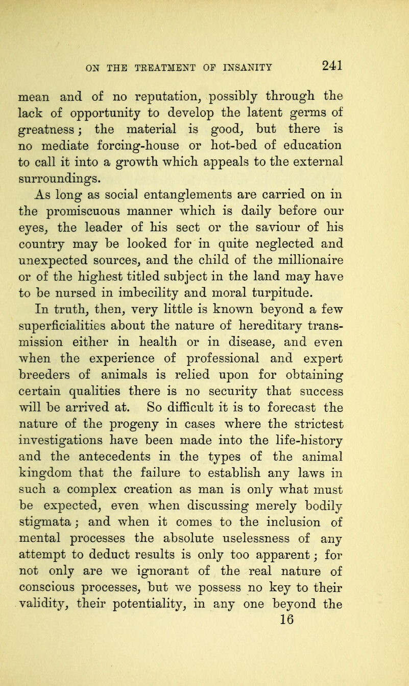 mean and of no repatation, possibly through the lack of opportunity to develop the latent germs of greatness; the material is good_, but there is no mediate forcing-house or hot-bed of education to call it into a growth which appeals to the external surroundings. As long as social entanglements are carried on in the promiscuous manner which is daily before our eyes_, the leader of his sect or the saviour of his country may be looked for in quite neglected and unexpected sources, and the child of the millionaire or of the highest titled subject in the land may have to be nursed in imbecility and moral turpitude. In truth_, then, very little is known beyond a few superficialities about the nature of hereditary trans- mission either in health or in disease, and even when the experience of professional and expert breeders of animals is relied upon for obtaining certain qualities there is no security that success will be arrived at. So difficult it is to forecast the nature of the progeny in cases where the strictest investigations have been made into the life-history and the antecedents in the types of the animal kingdom that the failure to establish any laws in such a complex creation as man is only what must be expected, even when discussing merely bodily stigmata; and when it comes to the inclusion of mental processes the absolute uselessness of any attempt to deduct results is only too apparent; for not only are we ignorant of the real nature of conscious processes, but we possess no key to their validity, their potentiality, in any one beyond the 16