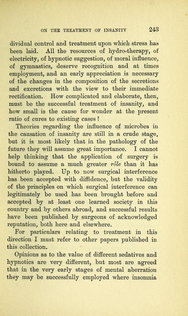 dividual control and treatment upon which stress has been laid. All the resources of hydro-therapy, of electricity, of hypnotic suggestion, of moral influence, of gymnastics, deserve recognition and at times employment, and an early appreciation is necessary of the changes in the composition of the secretions and excretions with the view to their immediate rectification. How complicated and elaborate, then, must be the successful treatment of insanity, and how small is the cause for wonder at the present ratio of cures to existing cases ! Theories regarding the influence of microbes in the causation of insanity are still in a crude stage, but it is most likely that in the pathology of the future they will assume great importance. I cannot help thinking that the application of surgery is bound to assume a much greater role than it has hitherto played. Up to now surgical interference has been accepted with diffidence, but the validity of the principles on which surgical interference can legitimately be used has been brought before and accepted by at least one learned society in this country and by others abroad, and successful results have been published by surgeons of acknowledged reputation, both here and elsewhere. For particulars relating to treatment in this direction I must refer to other papers published in this collection. Opinions as to the value of different sedatives and hypnotics are very different, but most are agreed that in the very early stages of mental aberration they may be successfully employed where insomnia