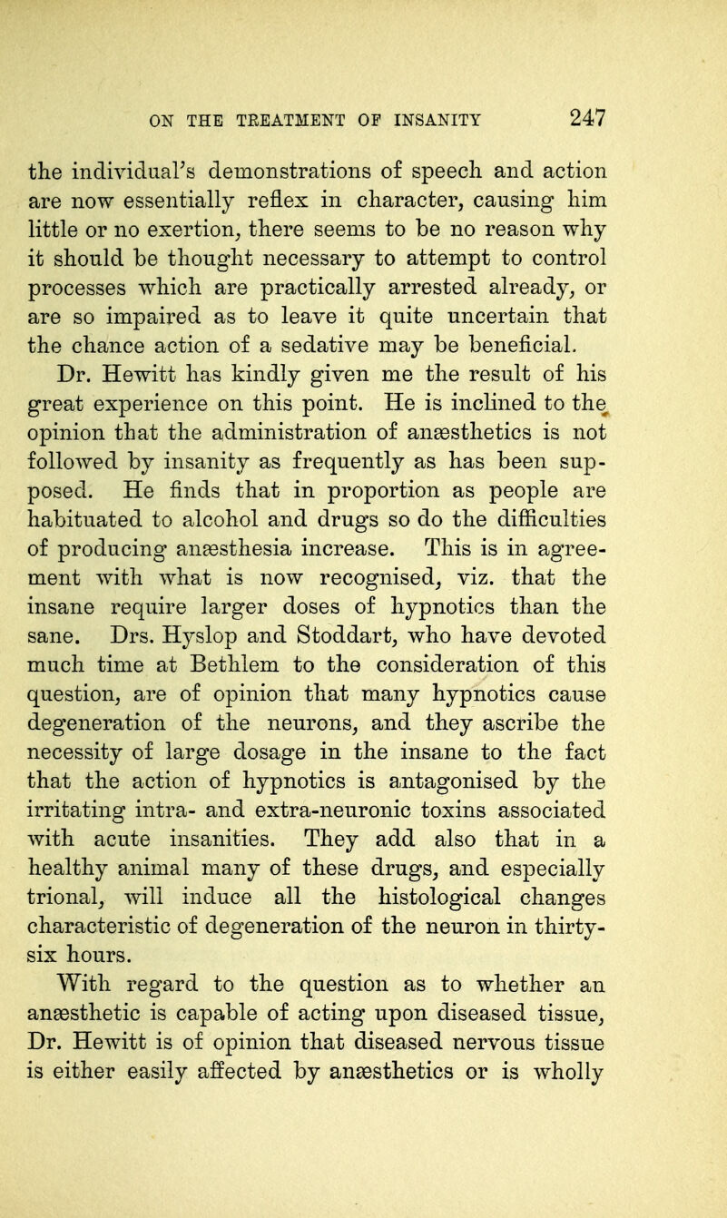 the individuars demonstrations of speech, and action are now essentially reflex in character, causing him little or no exertion, there seems to be no reason why it should be thought necessary to attempt to control processes which are practically arrested already, or are so impaired as to leave it quite uncertain that the chance action of a sedative may be beneficial. Dr. Hewitt has kindly given me the result of his great experience on this point. He is inclined to the opinion that the administration of ana3sthetics is not followed by insanity as frequently as has been sup- posed. He finds that in proportion as people are habituated to alcohol and drugs so do the difficulties of producing anaesthesia increase. This is in agree- ment with what is now recognised, viz. that the insane require larger doses of hypnotics than the sane. Drs. Hyslop and Stoddart, who have devoted much time at Bethlem to the consideration of this question, are of opinion that many hypnotics cause degeneration of the neurons, and they ascribe the necessity of large dosage in the insane to the fact that the action of hypnotics is antagonised by the irritating intra- and extra-neuronic toxins associated with acute insanities. They add also that in a healthy animal many of these drugs, and especially trional, will induce all the histological changes characteristic of degeneration of the neuron in thirty- six hours. With regard to the question as to whether an anesthetic is capable of acting upon diseased tissue. Dr. Hewitt is of opinion that diseased nervous tissue is either easily affected by anaesthetics or is wholly