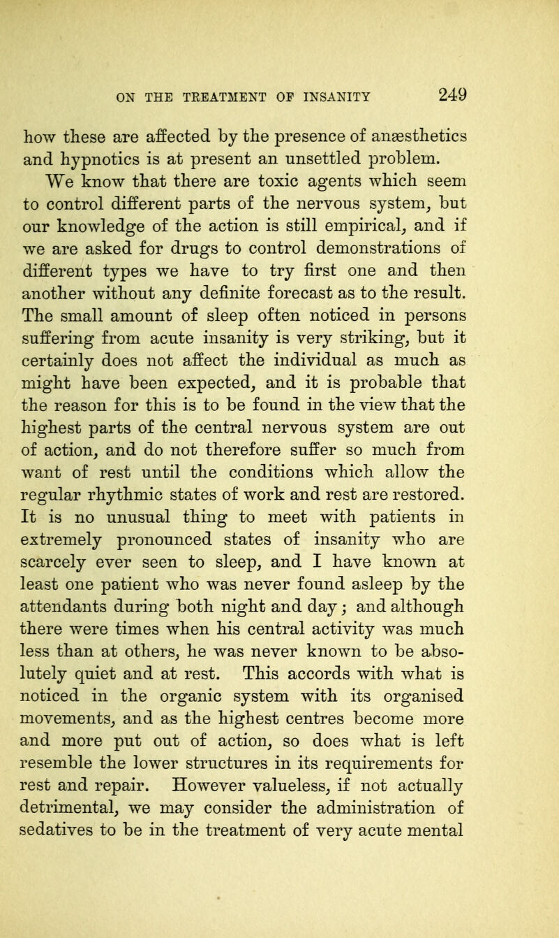 how these are affected by the presence of anaesthetics and hypnotics is at present an unsettled problem. We know that there are toxic agents which seem to control different parts of the nervous system^ but our knowledge of the action is still empirical_, and if we are asked for drugs to control demonstrations of different types we have to try first one and then another without any definite forecast as to the result. The small amount of sleep often noticed in persons suffering from acute insanity is very striking, but it certainly does not affect the individual as much as might have been expected, and it is probable that the reason for this is to be found in the view that the highest parts of the central nervous system are out of action, and do not therefore suffer so much from want of rest until the conditions which allow the regular rhythmic states of work and rest are restored. It is no unusual thing to meet with patients in extremely pronounced states of insanity who are scarcely ever seen to sleep, and I have known at least one patient who was never found asleep by the attendants during both night and day; and although there were times when his central activity was much less than at others, he was never known to be abso- lutely quiet and at rest. This accords with what is noticed in the organic system with its organised movements, and as the highest centres become more and more put out of action, so does what is left resemble the lower structures in its requirements for rest and repair. However valueless, if not actually detrimental, we may consider the administration of sedatives to be in the treatment of very acute mental