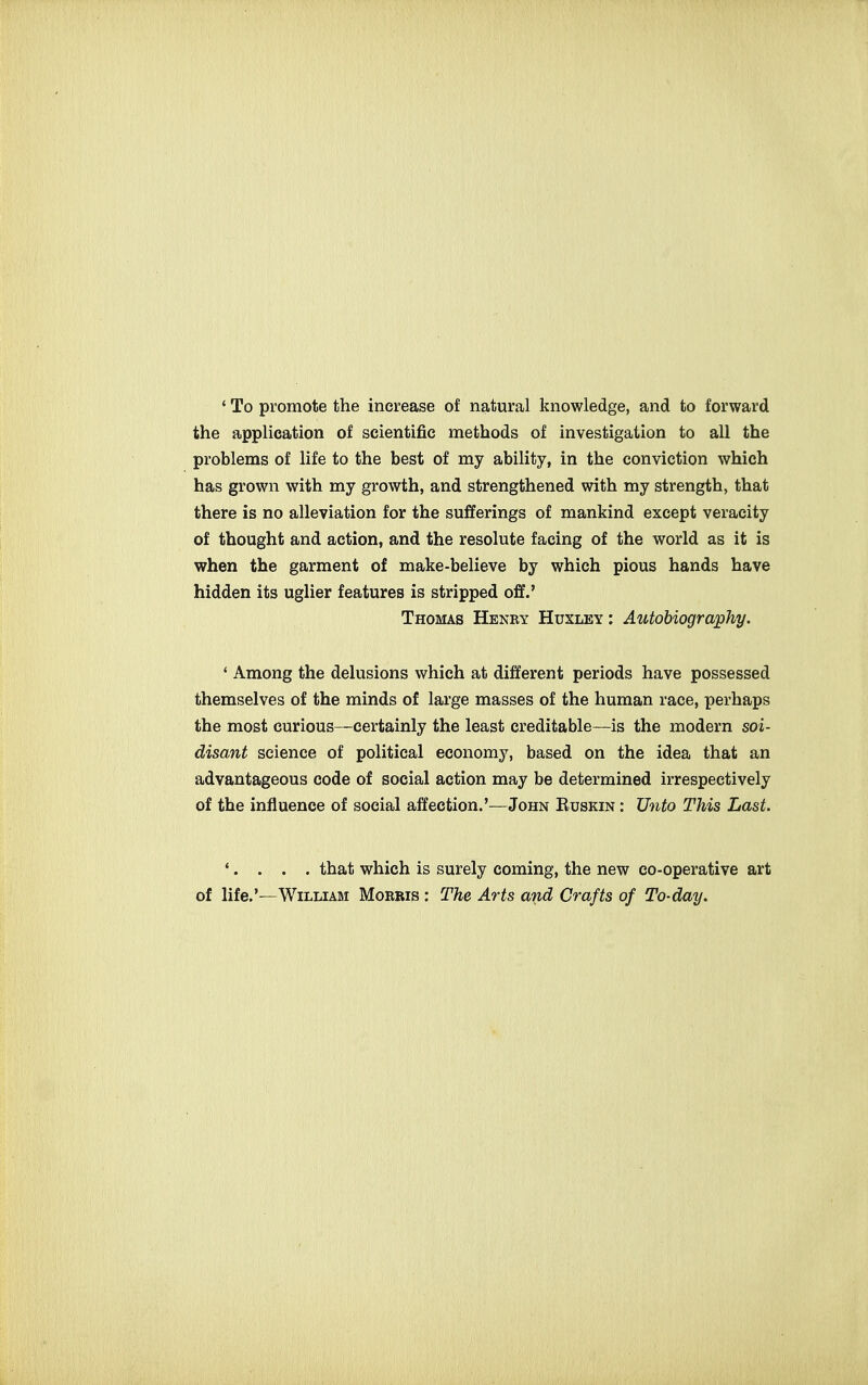 ' To promote the increase of natural knowledge, and to forward the application of scientific methods of investigation to all the problems of life to the best of my ability, in the conviction which has grown with my growth, and strengthened with my strength, that there is no alleviation for the sufferings of mankind except veracity of thought and action, and the resolute facing of the world as it is when the garment of make-believe by which pious hands have hidden its uglier features is stripped off.' Thomas Henky Huxley: Autobiography, ' Among the delusions which at different periods have possessed themselves of the minds of large masses of the human race, perhaps the most curious—certainly the least creditable—is the modern soi- disant science of political economy, based on the idea that an advantageous code of social action may be determined irrespectively of the influence of social affection.'—John Kuskin : Unto This Last. ♦. . . . that which is surely coming, the new co-operative art of life.'—William Morris : The Arts and Crafts of To-day.