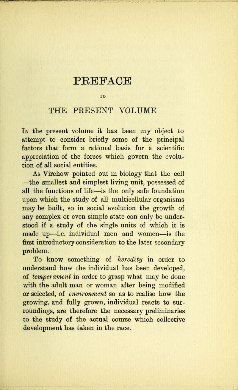 PEEFACE TO THE PRESENT VOLUME In the present volume it has been my object to attempt to consider briefly some of the principal factors that form a rational basis for a scientific appreciation of the forces which govern the evolu- tion of all social entities. As Virchow pointed out in biology that the cell —the smallest and simplest living unit, possessed of all the functions of life—is the only safe foundation upon which the study of all multicellular organisms may be built, so in social evolution the growth of any complex or even simple state can only be under- stood if a study of the single units of which it is made up—i.e. individual men and women—is the first introductory consideration to the later secondary problem. To know something of heredity in order to understand how the individual has been developed, of temperament in order to grasp what may be done with the adult man or woman after being modified or selected, of environment so as to realise how the growing, and fully grown, individual reacts to sur- roundings, are therefore the necessary preliminaries to the study of the actual course which collective development has taken in the race.