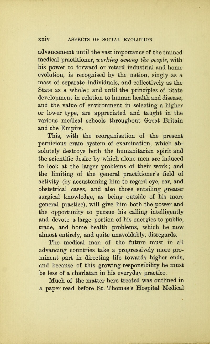 advancement until the vast importance of the trained medical practitioner, working among the people^ with his power to forward or retard industrial and home evolution, is recognised by the nation, singly as a mass of separate individuals, and collectively as the State as a whole; and until the principles of State development in relation to human health and disease, and the value of environment in selecting a higher or lower type, are appreciated and taught in the various medical schools throughout Great Britain and the Empire. This, with the reorganisation of the present pernicious cram system of examination, which ab- solutely destroys both the humanitarian spirit and the scientific desire by which alone men are induced to look at the larger problems of their work; and the limiting of the general practitioner's field of activity (by accustoming him to regard eye, ear, and obstetrical cases, and also those entailing greater surgical knowledge, as being outside of his more general practice), will give him both the power and the opportunity to pursue his calling intelligently and devote a large portion of his energies to public, trade, and home health problems, which he now almost entirely, and quite unavoidably, disregards. The medical man of the future must in all advancing countries take a progressively more pro- minent part in directing life towards higher ends, and because of this growing responsibility he must be less of a charlatan in his everyday practice. Much of the matter here treated was outlined in a paper read before St. Thomas's Hospital Medical